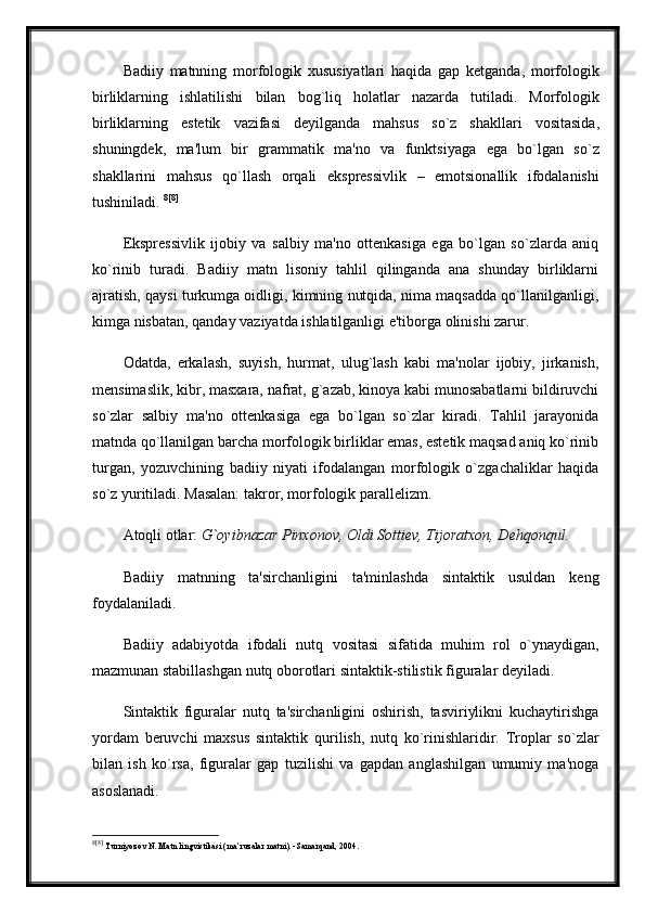 Badiiy   matnning   morfologik   xususiyatlari   haqida   gap   ketganda ,   morfologik
birliklarning   ishlatilishi   bilan   bog ` liq   holatlar   nazarda   tutiladi .   Morfologik
birliklarning   estetik   vazifasi   deyilganda   mahsus   so ` z   shakllari   vositasida ,
shuningdek ,   ma ' lum   bir   grammatik   ma ' no   va   funktsiyaga   ega   bo ` lgan   so ` z
shakllarini   mahsus   qo ` llash   orqali   ekspressivlik   –   emotsionallik   ifodalanishi
tushiniladi .  8 [8]
Ekspressivlik   ijobiy   va   salbiy   ma'no   ottenkasiga   ega   bo`lgan   so`zlarda   aniq
ko`rinib   turadi.   Badiiy   matn   lisoniy   tahlil   qilinganda   ana   shunday   birliklarni
ajratish, qaysi turkumga oidligi, kimning nutqida, nima maqsadda qo`llanilganligi,
kimga nisbatan, qanday vaziyatda ishlatilganligi e'tiborga olinishi zarur.
Odatda,   erkalash,   suyish,   hurmat,   ulug`lash   kabi   ma'nolar   ijobiy,   jirkanish,
mensimaslik, kibr, masxara, nafrat, g`azab, kinoya kabi munosabatlarni bildiruvchi
so`zlar   salbiy   ma'no   ottenkasiga   ega   bo`lgan   so`zlar   kiradi.   Tahlil   jarayonida
matnda qo`llanilgan barcha morfologik birliklar emas, estetik maqsad aniq ko`rinib
turgan,   yozuvchining   badiiy   niyati   ifodalangan   morfologik   o`zgachaliklar   haqida
so`z yuritiladi. Masalan: takror, morfologik parallelizm. 
Atoqli otlar:  G`oyibnazar Pinxonov, Oldi Sottiev, Tijoratxon, Dehqonqul. 
Badiiy   matnning   ta'sirchanligini   ta'minlashda   sintaktik   usuldan   keng
foydalaniladi. 
Badiiy   adabiyotda   ifodali   nutq   vositasi   sifatida   muhim   rol   o`ynaydigan,
mazmunan stabillashgan nutq oborotlari sintaktik-stilistik figuralar deyiladi.
Sintaktik   figuralar   nutq   ta'sirchanligini   oshirish,   tasviriylikni   kuchaytirishga
yordam   beruvchi   maxsus   sintaktik   qurilish,   nutq   ko`rinishlaridir.   Troplar   so`zlar
bilan   ish   ko`rsa,   figuralar   gap   tuzilishi   va   gapdan   anglashilgan   umumiy   ma'noga
asoslanadi. 
8 [8]
  Turniyoz о v N .  Matn lingvistikasi (ma’ruzalar matni). -Samarqand, 2004. 