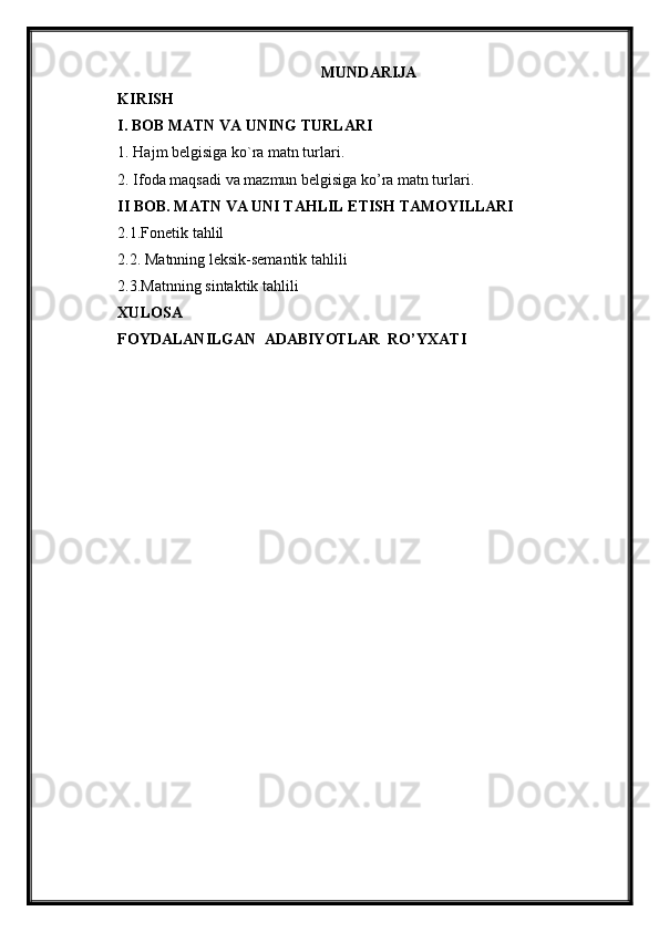 MUNDARIJA
KIRISH
I. BOB MATN VA UNING TURLARI
1. Hajm belgisiga ko`ra matn turlari. 
2. Ifoda maqsadi va mazmun belgisiga ko’ra matn turlari.
II BOB. MATN VA UNI TAHLIL ETISH TAMOYILLARI  
2.1.Fonetik tahlil
2.2. Matnning leksik-semantik tahlili
2.3.Matnning sintaktik tahlili
XULOSA
FOYDALANILGAN  ADABIYOTLAR  RO’YXATI 