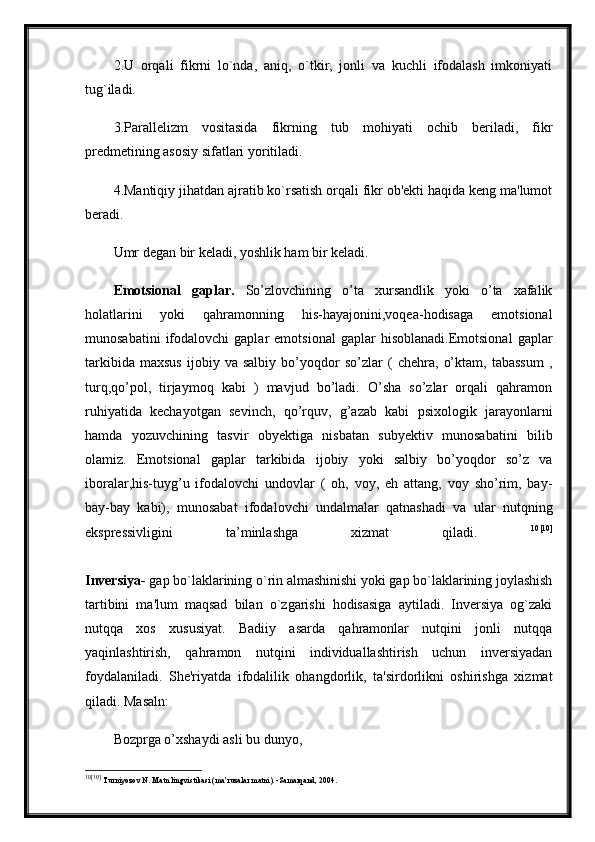 2.U   orqali   fikrni   lo`nda,   aniq,   o`tkir,   jonli   va   kuchli   ifodalash   imkoniyati
tug`iladi. 
3.Parallelizm   vositasida   fikrning   tub   mohiyati   ochib   beriladi,   fikr
predmetining asosiy sifatlari yoritiladi. 
4.Mantiqiy jihatdan ajratib ko`rsatish orqali fikr ob'ekti haqida keng ma'lumot
beradi. 
Umr degan bir keladi, yoshlik ham bir keladi.
Emotsional   gaplar.   So’zlovchining   o’ta   xursandlik   yoki   o’ta   xafalik
holatlarini   yoki   qahramonning   his-hayajonini,voqea-hodisaga   emotsional
munosabatini   ifodalovchi   gaplar   emotsional   gaplar   hisoblanadi.Emotsional   gaplar
tarkibida   maxsus   ijobiy   va   salbiy   bo’yoqdor   so’zlar   (   chehra,   o’ktam,   tabassum   ,
turq,qo’pol,   tirjaymoq   kabi   )   mavjud   bo’ladi.   O’sha   so’zlar   orqali   qahramon
ruhiyatida   kechayotgan   sevinch,   qo’rquv,   g’azab   kabi   psixologik   jarayonlarni
hamda   yozuvchining   tasvir   obyektiga   nisbatan   subyektiv   munosabatini   bilib
olamiz.   Emotsional   gaplar   tarkibida   ijobiy   yoki   salbiy   bo’yoqdor   so’z   va
iboralar,his-tuyg’u   ifodalovchi   undovlar   (   oh,   voy,   eh   attang,   voy   sho’rim,   bay-
bay-bay   kabi),   munosabat   ifodalovchi   undalmalar   qatnashadi   va   ular   nutqning
ekspressivligini   ta’minlashga   xizmat   qiladi.   10 [10]
Inversiya-  gap bo`laklarining o`rin almashinishi yoki gap bo`laklarining joylashish
tartibini   ma'lum   maqsad   bilan   o`zgarishi   hodisasiga   aytiladi.   Inversiya   og`zaki
nutqqa   xos   xususiyat.   Badiiy   asarda   qahramonlar   nutqini   jonli   nutqqa
yaqinlashtirish,   qahramon   nutqini   individuallashtirish   uchun   inversiyadan
foydalaniladi.   She'riyatda   ifodalilik   ohangdorlik,   ta'sirdorlikni   oshirishga   xizmat
qiladi. Masaln: 
Bozprga o’xshaydi asli bu dunyo,
10 [10]
  Turniyoz о v N .  Matn lingvistikasi (ma’ruzalar matni). -Samarqand, 2004. 