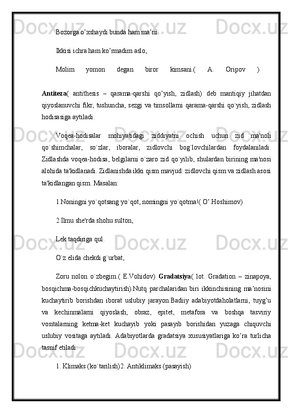 Bozorga o’xshaydi bunda ham ma’ni. 
Ikkisi ichra ham ko’rmadim aslo,
Molim   yomon   degan   biror   kimsani.(   A.   Oripov   )  
Antiteza (   antithesis   –   qarama-qarshi   qo’yish,   zidlash)   deb   mantiqiy   jihatdan
qiyoslanuvchi fikr, tushuncha, sezgi va timsollarni qarama-qarshi qo`yish, zidlash
hodisasiga aytiladi. 
Voqea-hodisalar   mohiyatidagi   ziddiyatni   ochish   uchun   zid   ma'noli
qo`shimchalar,   so`zlar,   iboralar,   zidlovchi   bog`lovchilardan   foydalaniladi.
Zidlashda voqea-hodisa, belgilarni  o`zaro zid qo`yilib, shulardan birining ma'nosi
alohida ta'kidlanadi. Zidlanishda ikki qism mavjud: zidlovchi qism va zidlash asosi
ta'kidlangan qism. Masalan:
1.Noningni yo`qotsang yo`qot, nomingni yo`qotma!( O’.Hoshimov) 
2.Ilmu she'rda shohu sulton, 
Lek taqdiriga qul. 
O`z elida chekdi g`urbat,
Zoru   nolon   o`zbegim.(   E.Vohidov)   Gradatsiya (   lot.   Gradation   –   zinapoya,
bosqichma-bosqichkuchaytirish).Nutq   parchalaridan   biri   ikkinchisining   ma’nosini
kuchaytirib   borishdan   iborat   uslubiy   jarayon.Badiiy   adabiyotdaholatlarni,   tuyg’u
va   kechinmalarni   qiyoslash,   obraz,   epitet,   metafora   va   boshqa   tasviriy
vositalarning   ketma-ket   kuchayib   yoki   pasayib   borishidan   yuzaga   chiquvchi
uslubiy   vositaga   aytiladi.   Adabiyotlarda   gradatsiya   xususiyatlariga   ko’ra   turlicha
tasnif etiladi: 
1. Klimaks (ko`tarilish)2. Antiklimaks (pasayish) 