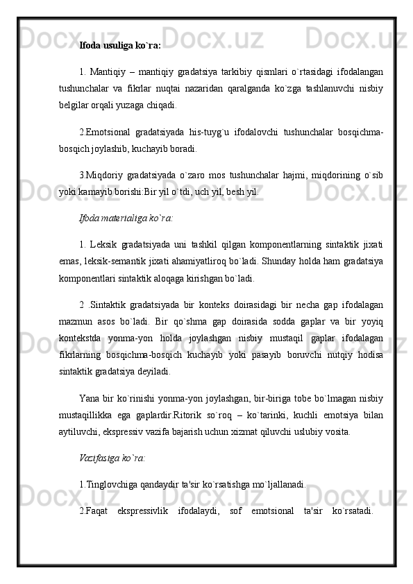 Ifoda usuliga ko`ra:  
1.   Mantiqiy   –   mantiqiy   gradatsiya   tarkibiy   qismlari   o`rtasidagi   ifodalangan
tushunchalar   va   fikrlar   nuqtai   nazaridan   qaralganda   ko`zga   tashlanuvchi   nisbiy
belgilar orqali yuzaga chiqadi. 
2.Emotsional   gradatsiyada   his-tuyg`u   ifodalovchi   tushunchalar   bosqichma-
bosqich joylashib, kuchayib boradi. 
3.Miqdoriy   gradatsiyada   o`zaro   mos   tushunchalar   hajmi,   miqdorining   o`sib
yoki kamayib borishi:Bir yil o`tdi, uch yil, besh yil.
Ifoda materialiga ko`ra:  
1.   Leksik   gradatsiyada   uni   tashkil   qilgan   komponentlarning   sintaktik   jixati
emas, leksik-semantik jixati ahamiyatliroq bo`ladi. Shunday holda ham gradatsiya
komponentlari sintaktik aloqaga kirishgan bo`ladi. 
2   .Sintaktik   gradatsiyada   bir   konteks   doirasidagi   bir   necha   gap   ifodalagan
mazmun   asos   bo`ladi.   Bir   qo`shma   gap   doirasida   sodda   gaplar   va   bir   yoyiq
kontekstda   yonma-yon   holda   joylashgan   nisbiy   mustaqil   gaplar   ifodalagan
fikrlarning   bosqichma-bosqich   kuchayib   yoki   pasayib   boruvchi   nutqiy   hodisa
sintaktik gradatsiya deyiladi. 
Yana   bir   ko`rinishi   yonma-yon   joylashgan,   bir-biriga   tobe   bo`lmagan   nisbiy
mustaqillikka   ega   gaplardir.Ritorik   so`roq   –   ko`tarinki,   kuchli   emotsiya   bilan
aytiluvchi, ekspressiv vazifa bajarish uchun xizmat qiluvchi uslubiy vosita. 
Vazifasiga ko`ra:  
1.Tinglovchiga qandaydir ta'sir ko`rsatishga mo`ljallanadi.
2.Faqat   ekspressivlik   ifodalaydi,   sof   emotsional   ta'sir   ko`rsatadi.   