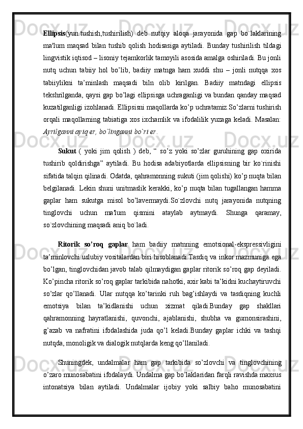 Ellipsis (yun.tushish,tushirilish)   deb   nutqiy   aloqa   jarayonida   gap   bo`laklarining
ma'lum   maqsad   bilan   tushib   qolish   hodisasiga   aytiladi.   Bunday   tushirilish   tildagi
lingvistik iqtisod – lisoniy tejamkorlik tamoyili asosida amalga oshiriladi. Bu jonli
nutq   uchun   tabiiy   hol   bo’lib,   badiiy   matnga   ham   xuddi   shu   –   jonli   nutqqa   xos
tabiiylikni   ta’minlash   maqsadi   biln   olib   kirilgan.   Badiiy   matndagi   ellipsis
tekshrilganda, qaysi gap bo’lagi ellipsisga uchraganligi va bundan qanday maqsad
kuzatilganligi izohlanadi. Ellipsisni maqollarda ko’p uchratamiz.So’zlarni tushirish
orqali  maqollarning tabiatiga xos ixchamlik va ifodalilik yuzaga keladi. Masalan:
Ayrilganni ayiq er, bo`linganni bo`ri er .
Sukut   (   yoki   jim   qolish   )   deb,   “   so’z   yoki   so’zlar   guruhining   gap   oxirida
tushirib   qoldirishga”   aytiladi.   Bu   hodisa   adabiyotlarda   ellipsisning   bir   ko`rinishi
sifatida talqin qilinadi. Odatda, qahramonning sukuti (jim qolishi) ko’p nuqta bilan
belgilanadi. Lekin shuni unitmaslik kerakki, ko’p nuqta bilan tugallangan hamma
gaplar   ham   sukutga   misol   bo’lavermaydi.So`zlovchi   nutq   jarayonida   nutqning
tinglovchi   uchun   ma'lum   qismini   ataylab   aytmaydi.   Shunga   qaramay,
so`zlovchining maqsadi aniq bo`ladi. 
Ritorik   so’roq   gaplar   ham   badiiy   matnning   emotsional-ekspressivligini
ta’minlovchi uslubiy vositalardan biri hisoblanadi.Tasdiq va inkor mazmuniga ega
bo’lgan, tinglovchidan javob talab qilmaydigan gaplar ritorik so’roq gap deyiladi.
Ko’pincha ritorik so’roq gaplar tarkibida nahotki, axir kabi ta’kidni kuchaytiruvchi
so’zlar   qo’llanadi.   Ular   nutqqa   ko’tarinki   ruh   bag’ishlaydi   va   tasdiqning   kuchli
emotsiya   bilan   ta’kidlanishi   uchun   xizmat   qiladi.Bunday   gap   shakllari
qahramonning   hayratlanishi,   quvonchi,   ajablanishi,   shubha   va   gumonsirashini,
g’azab   va   nafratini   ifodalashida   juda   qo’l   keladi.Bunday   gaplar   ichki   va   tashqi
nutqda, monoligik va dialogik nutqlarda keng qo’llaniladi. 
Shuningdek,   undalmalar   ham   gap   tarkibida   so’zlovchi   va   tinglovchining
o’zaro munosabatini ifodalaydi. Undalma gap bo’laklaridan farqli ravishda maxsus
intonatsiya   bilan   aytiladi.   Undalmalar   ijobiy   yoki   salbiy   baho   munosabatini