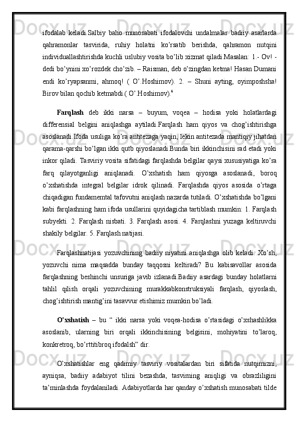 ifodalab   keladi.Salbiy   baho   munosabati   ifodalovchi   undalmalar   badiiy   asarlarda
qahramonlar   tasvirida,   ruhiy   holatni   ko’rsatib   berishda,   qahramon   nutqini
individuallashtirishda kuchli uslubiy vosita bo’lib xizmat qiladi.Masalan: 1.- Ov! -
dedi bo’ynini xo’rozdek cho’zib. – Raisman, deb o’zingdan ketma! Hasan Dumani
endi   ko’ryapsanmi,   ahmoq!   (   O’.Hoshimov).   2.   –   Shuni   ayting,   oyimposhsha!
Birov bilan qochib ketmabdi.( O’.Hoshimov). 4
Farqlash   deb   ikki   narsa   –   buyum,   voqea   –   hodisa   yoki   holatlardagi
differensial   belgini   aniqlashga   aytiladi.Farqlash   ham   qiyos   va   chog’ishtirishga
asoslanadi.Ifoda usuliga ko’ra antitezaga yaqin, lekin antitezada mantiqiy jihatdan
qarama-qarshi bo’lgan ikki qutb qiyoslanadi.Bunda biri ikkinchisini rad etadi yoki
inkor qiladi. Tasviriy vosita sifatidagi farqlashda belgilar qaysi xususiyatiga ko’ra
farq   qilayotganligi   aniqlanadi.   O’xshatish   ham   qiyosga   asoslanadi,   boroq
o’xshatishda   integral   belgilar   idrok   qilinadi.   Farqlashda   qiyos   asosida   o’rtaga
chiqadigan fundamemtal tafovutni aniqlash nazarda tutiladi. O’xshatishda bo’lgani
kabi farqlashning ham ifoda usullarini quyidagicha tartiblash mumkin: 1. Farqlash
subyekti.   2.   Farqlash   nisbati.   3.   Farqlash   asosi.   4.   Farqlashni   yuzaga   keltiruvchi
shakily belgilar. 5. Farqlash natijasi. 
Farqlashnatijasi   yozuvchining   badiiy   niyatini   aniqlashga   olib   keladi.   Xo’sh,
yozuvchi   nima   maqsadda   bunday   taqqosni   keltiradi?   Bu   kabisavollar   asosida
farqlashning   beshinchi   unsuriga   javib   izlanadi.Badiiy   asardagi   bunday   holatlarni
tahlil   qilish   orqali   yozuvchining   murakkabkonstruksiyali   farqlash,   qiyoslash,
chog’ishtirish mantig’ini tasavvur etishimiz mumkin bo’ladi.
O’xshatish   –   bu   “   ikki   narsa   yoki   voqea-hodisa   o’rtasidagi   o’xshashlikka
asoslanib,   ularning   biri   orqali   ikkinchisining   belgisini,   mohiyatini   to’laroq,
konkretroq, bo’rttitibroq ifodalsh” dir. 
O’xshatishlar   eng   qadimiy   tasviriy   vositalardan   biri   sifatida   nutqimizni,
ayniqsa,   badiiy   adabiyot   tilini   bezashda,   tasvirning   aniqligi   va   obrazliligini
ta’minlashda foydalaniladi. Adabiyotlarda har qanday o’xshatish munosabati tilde 