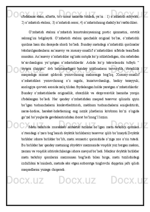 ifodalanar ekan, albatta, to’r unsur nazarda tutiladi, ya’ni : 1) o’xshatish subyekti;
2) o’xshatish etaloni; 3) o’xshatish asosi; 4) o’xshatishning shakily ko’rsatkichlari.
O’xshatish   etaloni   o’xshatish   konstruksiyasining   poetic   qimmatini,   estetik
salmog’ini   belgilaydi.   O’xshatish   etaloni   qanchalik   original   bo’lsa,   o’xshatishli
qurilma ham shu darajada ohorli bo’ladi. Bunday matndagi o’xshatishli qurilmalar
tekshirilgandaularni an’anaviy va xususiy-muallif o’xshatishlari  sifatida tasniflash
mumkin. An’anaviy o’xshatishlar og’zaki nutqda ko’p ishlatiladigan, shu sababdan
ta’sirchanligini   yo’qotgan   o’xshatishlardir.   Aslida   ko’p   takrorlanishi   tufayli   “
siyqasi   chiqqan”   deb   baholanadigan   bunday   qurilmalarni   tasviriylik,   obrazlilik
maqsadiga   xizmat   qildirish   yozuvchining   mahoraiga   bog’liq.   Xususiy-muallif
o’xshatishlari   yozuvchining   o’z   nigohi,   kuzatuvchanligi,   badiiy   taxayyuli,
anologiya quvvati asosida xalq tilidan foydalangan holda yaratgan o’xshatishlardir.
Bunday   o’xshatishlarda   originallik,   obrazlilik   va   ekspressivlik   hamisha   yorqin
ifodalangan   bo’ladi.   Har   qanday   o’xshatishdan   maqsad   tasavvur   qilinishi   qiyin
bo’lgan   tushunchalarni   konkretlashtirish,   mabhum   tushunchalarni   aniqlashtirsh,
narsa-hodisa,   harakat-holatlarning   eng   nozik   jihatlarini   kitobxon   ko’zi   o’ngida
go’zal bo’yoqlarda gavdalantirishdan iborat bo’lmog’I lozim. 
Matn   tarkibida   murakkab   sintaktik   tuzilma   bo’lgan   matn   tarkibiy   qismlari
o’rtasidagi o’zaro bog’lanish deyktik birliklarsiz tasavvur qilib bo’lmaydi.Deyktik
birliklar   ishora  birliklar   bo’lib,  matn  semantic  qurisishida   o’ziga  xos   o’rin  tutadi.
Bu birliklar har qanday matnning obyektiv mazmunida voqelik yuz bergan makon,
zamon va voqelik ishtirokchilariga ishora mavjud bo’ladi. Mazkur deyktik birliklar
matn   tarkibiy   qismlarini   mazmunan   bog’lash   bilan   birga,   matn   tuzilishidagi
izchillikni ta’minlash, matnda aks etgan axborotga tinglovchi  diqqatini  jalb qilish
maqsadlarini yuzaga chiqaradi.