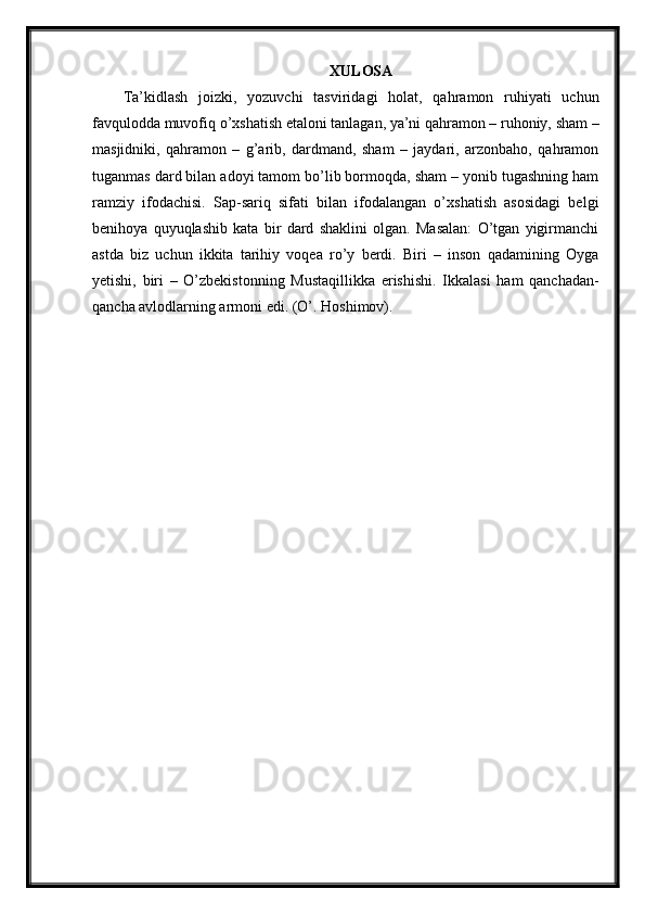 XULOSA
Ta’kidlash   joizki,   yozuvchi   tasviridagi   holat,   qahramon   ruhiyati   uchun
favqulodda muvofiq o’xshatish etaloni tanlagan, ya’ni qahramon – ruhoniy, sham –
masjidniki,   qahramon   –   g’arib,   dardmand,   sham   –   jaydari,   arzonbaho,   qahramon
tuganmas dard bilan adoyi tamom bo’lib bormoqda, sham – yonib tugashning ham
ramziy   ifodachisi.   Sap-sariq   sifati   bilan   ifodalangan   o’xshatish   asosidagi   belgi
benihoya   quyuqlashib   kata   bir   dard   shaklini   olgan.   Masalan:   O’tgan   yigirmanchi
astda   biz   uchun   ikkita   tarihiy   voqea   ro’y   berdi.   Biri   –   inson   qadamining   Oyga
yetishi,   biri   –   O’zbekistonning   Mustaqillikka   erishishi.   Ikkalasi   ham   qanchadan-
qancha avlodlarning armoni edi.  (O’. Hoshimov). 