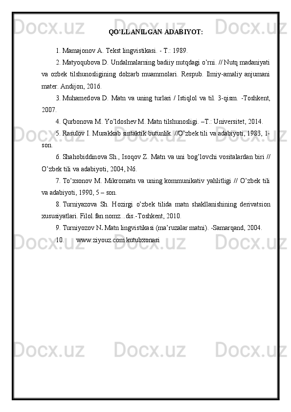 QO’LLANILGAN ADABIYOT:
1. Mamajonov A. Tekst lingvistikasi. - T.: 1989. 
2. Matyoqubova D. Undalmalarning badiiy nutqdagi o’rni. // Nutq madaniyati
va   ozbek   tilshunosligining   dolzarb   muammolari.   Respub.   Ilmiy-amaliy   anjumani
mater. Andijon, 2016. 
3. Muhamed о va D. Matn va uning turlari / Istiql о l va til. 3-qism. -T о shkent,
2007. 
4. Qurbonova M. Yo’ldoshev M. Matn tilshunosligi. –T.: Universitet, 2014. 
5. Rasulov I. Murakkab sintaktik butunlik. //O’zbek tili va adabiyoti, 1983, 1-
son. 
6. Shah о biddin о va Sh., Is о q о v Z. Matn va uni b о g’l о vchi v о sitalardan biri //
O’zbek tili va adabiyoti, 2004, N6. 
7. To’xsonov M. Mikromatn va uning kommunikativ yahlitligi  // O’zbek tili
va adabiyoti, 1990, 5 – son. 
8. Turniyaz о va   Sh.   H о zirgi   o’zbek   tilida   matn   shakllanishining   derivatsi о n
х ususiyatlari. Fil о l.fan.n о mz...dis.-T о shkent, 2010. 
9. Turniyoz о v N .  Matn lingvistikasi (ma’ruzalar matni). -Samarqand, 2004. 
10. www.ziyouz.com kutubxonasi  