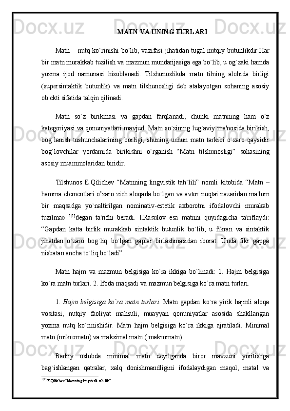 MATN VA UNING TURLARI
Matn – nutq ko`rinishi  bo`lib, vazifasi  jihatidan tugal  nutqiy butunlikdir.Har
bir matn murakkab tuzilish va mazmun mundarijasiga ega bo`lib, u og`zaki hamda
yozma   ijod   namunasi   hisoblanadi.   Tilshunoslikda   matn   tilning   alohida   birligi
(supersintaktik   butunlik)   va   matn   tilshunosligi   deb   atalayotgan   sohaning   asosiy
ob'ekti sifatida talqin qilinadi. 
Matn   so`z   birikmasi   va   gapdan   farqlanadi,   chunki   matnning   ham   o`z
kategoriyasi va qonuniyatlari mavjud. Matn so`zining lug`aviy ma'nosida birikish,
bog`lanish   tushunchalarining   borligi,   shuning   uchun   matn   tarkibi   o`zaro   qaysidir
bog`lovchilar   yordamida   birikishni   o`rganish   “Matn   tilshunosligi”   sohasining
asosiy muammolaridan biridir. 
Tilshunos   E.Qilichev   “Matnning   lingvistik   tah`lili”   nomli   kitobida   “Matn   –
hamma elementlari o’zaro zich aloqada bo`lgan va avtor nuqtai nazaridan ma'lum
bir   maqsadga   yo`naltirilgan   nominativ-estetik   axborotni   ifodalovchi   murakab
tuzilma»   1 [1]
degan   ta'rifni   beradi.   I.Rasulov   esa   matnni   quyidagicha   ta'riflaydi:
“Gapdan   katta   birlik   murakkab   sintaktik   butunlik   bo`lib,   u   fikran   va   sintaktik
jihatdan   o`zaro   bog`liq   bo`lgan   gaplar   birlashmasidan   iborat.   Unda   fikr   gapga
nisbatan ancha to`liq bo`ladi”. 
Matn   hajm   va   mazmun   belgisiga   ko`ra   ikkiga   bo`linadi:   1.   Hajm   belgisiga
ko`ra matn turlari. 2. Ifoda maqsadi va mazmun belgisiga ko’ra matn turlari. 
1.   Hajm   belgisiga   ko`ra   matn   turlari.   Matn   gapdan   ko`ra   yirik   hajmli   aloqa
vositasi,   nutqiy   faoliyat   mahsuli,   muayyan   qonuniyatlar   asosida   shakllangan
yozma   nutq   ko`rinishidir.   Matn   hajm   belgisiga   ko`ra   ikkiga   ajratiladi.   Minimal
matn (mikromatn) va maksimal matn ( makromatn).
Badiiy   uslubda   minimal   matn   deyilganda   biror   mavzuni   yoritishga
bag`ishlangan   qatralar,   xalq   donishmandligini   ifodalaydigan   maqol,   matal   va
1 [1]
  E.Qilichev “Matnning lingvistik tah`lili” 