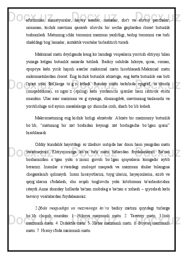 aforizmlar,   miniatyuralar,   hajviy   asarlar,   nomalar,   she'r   va   she'riy   parchalar,
umuman,   kichik   mavzuni   qamrab   oluvchi   bir   necha   gaplardan   iborat   butunlik
tushuniladi. Matnning ichki tomonini mazmun yaxlitligi, tashqi tomonini esa turli
shakldagi bog`lamalar, sintaktik vositalar birlashtirib turadi. 
Maksimal matn deyilganda keng ko`lamdagi voqealarni yoritish ehtiyoji bilan
yuzaga   kelgan   butunlik   nazarda   tutiladi.   Badiiy   uslubda   hikoya,   qissa,   roman,
epopeya   kabi   yirik   hajmli   asarlar   maksimal   matn   hisoblanadi.Maksimal   matn
mikromatnlardan iborat. Eng kichik butunlik abzatsga, eng katta butunlik esa bob
(qism   yoki   fasl)larga   to`g`ri   keladi.   Bunday   matn   tarkibida   epigraf,   so`zboshi
(muqadddima),   so`ngso`z   (epilog)   kabi   yordamchi   qismlar   ham   ishtirok   etishi
mumkin.   Ular   asar   mazmuni   va   g`oyasiga,   shuningdek,   mavzuning   tanlanishi   va
yoritilishiga oid ayrim masalalarga qo`shimcha izoh, sharh bo`lib keladi.
Makromatnning   eng   kichik   birligi   abzatsdir.   Abzats   bir   mazmuniy   butunlik
bo`lib,   “matnning   bir   xat   boshidan   keyingi   xat   boshigacha   bo`lgan   qismi”
hisoblanadi. 
Oddiy   kundalik   hayotdagi   so`zlashuv   nutqida   har   doim   ham   yangidan   matn
yaratmaymiz.   Ehtiyojimizga   ko`ra   turli   matn   turlaridan   foydalanamiz.   Ba'zan
boshimizdan   o`tgan   yoki   o`zimiz   guvoh   bo`lgan   qoqealarni   kimgadir   aytib
beramiz.   Insonlar   o`rtasidagi   muloqot   maqsadi   va   mazmuni   shular   bilangina
chegaralanib   qolmaydi.   Inson   hissiyotlarini,   tuyg`ularini,   hayajonlarini,   azob   va
qayg`ularini   ifodalash,   shu   orqali   tinglovchi   yoki   kitobxonni   ta'sirlantirishni
istaydi.Anna shunday hollarda ba'zan mubolag`a ba'zan o`xshash – qiyoslash kabi
tasviriy vositalardan foydalanamiz.
2. Ifoda   maqsadiga   va   mazmuniga   ko’ra   badiiy   matnni   quyidagi   turlarga
bo`lib   chiqish   mumkin:   1.   Hikoya   mazmunli   matn.   2.   Tasviriy   matn.   3.Izoh
mazmunli matn. 4. Didaktik matn. 5. Xabar mazmunli matn. 6. Buyruq mazmunli
matn. 7. Hissiy ifoda mazmunli matn.