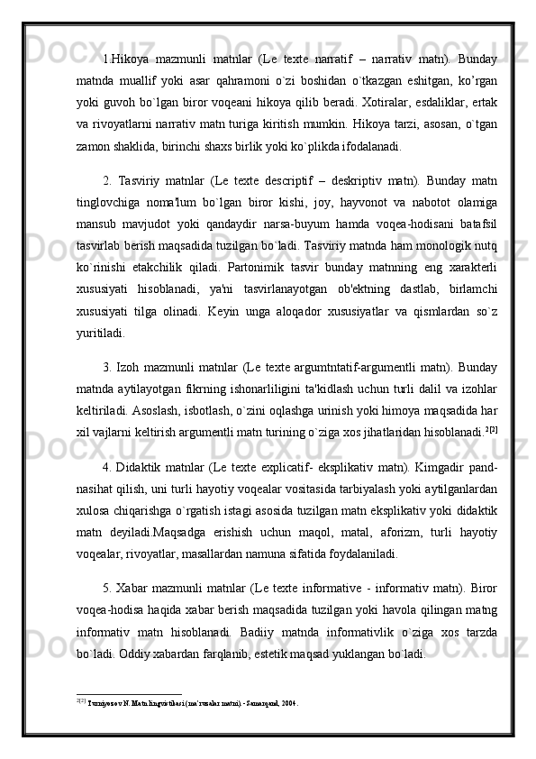 1.Hikoya   mazmunli   matnlar   (Le   texte   narratif   –   narrativ   matn).   Bunday
matnda   muallif   yoki   asar   qahramoni   o`zi   boshidan   o`tkazgan   eshitgan,   ko’rgan
yoki   guvoh   bo`lgan   biror   voqeani   hikoya   qilib   beradi.   Xotiralar,   esdaliklar,   ertak
va rivoyatlarni  narrativ matn turiga kiritish  mumkin. Hikoya tarzi, asosan,  o`tgan
zamon shaklida, birinchi shaxs birlik yoki ko`plikda ifodalanadi.
2.   Tasviriy   matnlar   (Le   texte   descriptif   –   deskriptiv   matn).   Bunday   matn
tinglovchiga   noma'lum   bo`lgan   biror   kishi,   joy,   hayvonot   va   nabotot   olamiga
mansub   mavjudot   yoki   qandaydir   narsa-buyum   hamda   voqea-hodisani   batafsil
tasvirlab berish maqsadida tuzilgan bo`ladi. Tasviriy matnda ham monologik nutq
ko`rinishi   etakchilik   qiladi.   Partonimik   tasvir   bunday   matnning   eng   xarakterli
xususiyati   hisoblanadi,   ya'ni   tasvirlanayotgan   ob'ektning   dastlab,   birlamchi
xususiyati   tilga   olinadi.   Keyin   unga   aloqador   xususiyatlar   va   qismlardan   so`z
yuritiladi. 
3.   Izoh   mazmunli   matnlar   (Le   texte   argumtntatif-argumentli   matn).   Bunday
matnda   aytilayotgan   fikrning   ishonarliligini   ta'kidlash   uchun   turli   dalil   va   izohlar
keltiriladi. Asoslash, isbotlash, o`zini oqlashga urinish yoki himoya maqsadida har
xil vajlarni keltirish argumentli matn turining o`ziga xos jihatlaridan hisoblanadi. 2 [2]
4.   Didaktik   matnlar   (Le   texte   explicatif-   eksplikativ   matn).   Kimgadir   pand-
nasihat qilish, uni turli hayotiy voqealar vositasida tarbiyalash yoki aytilganlardan
xulosa chiqarishga o`rgatish istagi asosida tuzilgan matn eksplikativ yoki didaktik
matn   deyiladi.Maqsadga   erishish   uchun   maqol,   matal,   aforizm,   turli   hayotiy
voqealar, rivoyatlar, masallardan namuna sifatida foydalaniladi. 
5.   Xabar   mazmunli   matnlar   (Le   texte   informative   -   informativ   matn).   Biror
voqea-hodisa haqida xabar berish maqsadida tuzilgan yoki havola qilingan matng
informativ   matn   hisoblanadi.   Badiiy   matnda   informativlik   o`ziga   xos   tarzda
bo`ladi. Oddiy xabardan farqlanib, estetik maqsad yuklangan bo`ladi.
2 [2]
  Turniyoz о v N .  Matn lingvistikasi (ma’ruzalar matni). -Samarqand, 2004. 