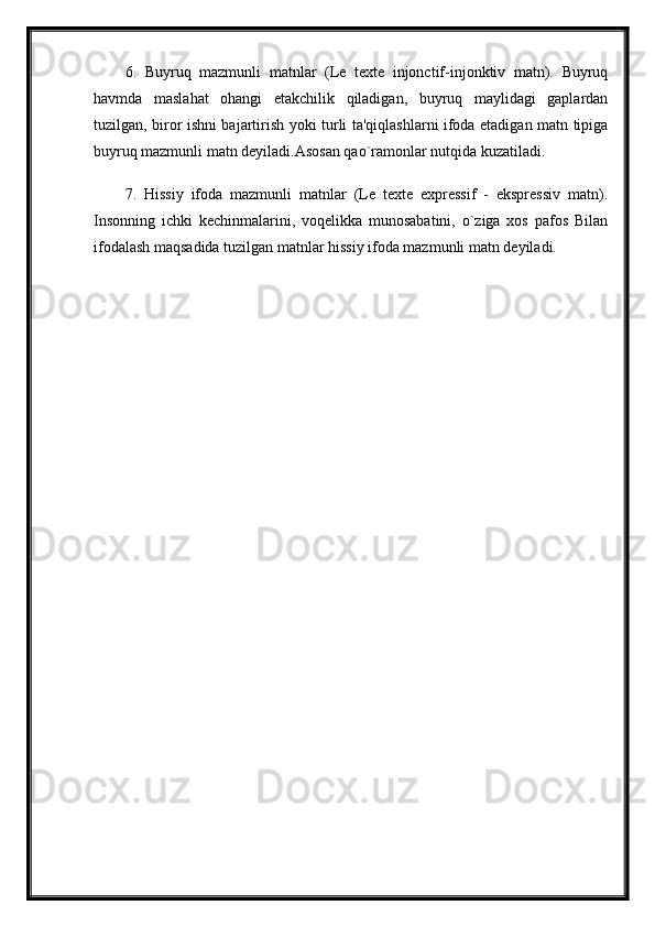 6.   Buyruq   mazmunli   matnlar   (Le   texte   injonctif-injonktiv   matn).   Buyruq
havmda   maslahat   ohangi   etakchilik   qiladigan,   buyruq   maylidagi   gaplardan
tuzilgan, biror ishni bajartirish yoki turli ta'qiqlashlarni ifoda etadigan matn tipiga
buyruq mazmunli matn deyiladi.Asosan qao`ramonlar nutqida kuzatiladi. 
7.   Hissiy   ifoda   mazmunli   matnlar   (Le   texte   expressif   -   ekspressiv   matn).
Insonning   ichki   kechinmalarini,   voqelikka   munosabatini,   o`ziga   xos   pafos   Bilan
ifodalash maqsadida tuzilgan matnlar hissiy ifoda mazmunli matn deyiladi.  