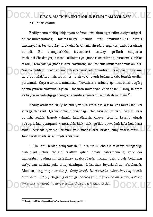 II BOB. MATN VA UNI TAHLIL ETISH TAMOYILLARI
2.1.Fonetik tahlil  
Badiiymatnnitahlilqilishjarayonidafonetikbirliklarningestetikxususiyatlarigaal
ohidae'tiborqaratmog`   lozim.She'riy   matnda   nutq   tovushlarining   estetik
imkoniyatlari tez va qulay idrok etiladi. Chunki she'rda o`ziga xos jozibador ohang
bo`ladi.   Bu   ohangdorlikka   tovushlarni   uslubiy   qo`llash   natijasida
erishiladi.She'dariyat,   asosan,   alliteratsiya   (undoshlar   takrori),   assonans   (unlilar
takori), geminatsiya (undoshlarni qavatlash) kabi fonetik usullardan foydalaniladi.
Nasrda   unlilarni   cho`zish,   undoshlarni   qavatlash,   tovushlarni   takrorlash,   so`zlarni
noto`g`ri talaffuz qilish, tovush ortttirish yoki tovush tushirish kabi fonetik usullar
yordamida   ekspressivlik   ta'minlanadi.   Tovushlarni   uslubiy   qo`llash   bilan   bog`liq
qonuniyatlarni   yozuvda   “aynan”   ifodalash   imkoniyati   cheklangan.   Biroq,  talaffuz
va bayon muvofiqligiga fonografik vositalar yordamida erishish mumkin. 3 [3]
Badiiy   asarlarda   ruhiy   holatni   yozuvda   ifodalash   o`ziga   xos   murakkablikni
yuzaga   chiqaradi.   Qahramonlar   ruhiyatidagi   ichki   hayajon,   xursand   bo`lish,   xafa
bo`lish,   rozilik,   taajjub   yalinish,   hayratlanish,   kinoya,   piching,   kesatiq,   olqish
so`roq, ta'kid, qoniqmaslik, norizolik, tilak-istak, qo`llab-quvvatlash kabi holatlarni
aynan   berishda   yozuvchilar   unli   yoki   undoshlarni   birdan   ortiq   yozish   usuli   –
fonografik vositalardan foydalaniladilar. 
1.   Unlilarni   birdan   ortiq   yozish.   Bunda   unlini   cho`zib   talaffuz   qilinganligi
tushuniladi.Unlini   cho`zib   talaffuz   qilish   orqali   qahramonning   voqelikka
munosabati   oydinlashtiriladi.Ilmiy   adabiyotlarda   mazkur   usul   orqali   belgining
me'yordan   kuchsiz   yoki   ortiq   ekanligini   ifodalashda   foydalanilishi   ta'kidlanadi.
Masalan,   belgining   kuchsizligi:   Ortiq   jizzaki   ko`rinmaslik   uchun   bos-i-iq   tovush
bilan dedi... (P.Q.) Belgining ortiqligi: Uzo-oq yo`l, ahyo-onda bir keladi, qato-or
imoratlar, o`yla-ab tursam, o`g`lim, dunyoni ishi qiziq (A.M.).
3 [3]
  Turniyoz о v N .  Matn lingvistikasi (ma’ruzalar matni). -Samarqand, 2004. 