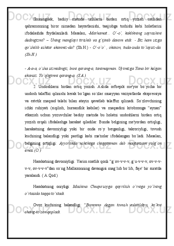 Shuningdek,   badiiy   matnda   unlilarni   birdan   ortiq   yozish   usulidan
qahramonning   biror   nimadan   hayratlanishi,   taajjubga   tushishi   kabi   holatlarini
ifodalashda   foydalaniladi.   Masalan,   -Marhamat...   O`-o`,   kaklikning   sayrashini
dedingizmi?   –   Uning   manglayi   tirishib   va   g`ijinib   davom   etdi:   -   Biz   ham   sizga
qo`shilib   eshitar   ekanmiz-da?   (Sh.H.)   -   O`-o`o`   ,   okaxon,   tuda-suda   to`laysiz-da.
(Sh.H.)  
- A-a-a, o`sha sizmidingiz, buni qarang-a, tanimapman. Uyimizga Yana bir kelgan
ekansiz. Yo`qligimni qarang-a. (S.A.)  
2.   Undoshlarni   birdan   ortiq   yozish.   Aslida   orfoepik   me'yor   bo`yicha   bir
undosh   talaffuz   qilinishi   kerak   bo`lgan   so`zlar   muayyan   vaziyatlarda   ekspressiya
va   estetik   maqsad   talabi   bilan   atayin   qavatlab   talaffuz   qilinadi.   So`zlovchining
ichki   ruhiyati   (siqilish,   hursandlik   kabilar)   va   maqsadini   kitobxonga   “aynan”
etkazish   uchun   yozuvchilar   badiiy   matnda   bu   holatni   undoshlarni   birdan   ortiq
yozish   orqali   ifodalashga   harakat   qiladilar.   Bunda   belgining   me'yordan   ortiqligi,
harakatning   davomiyligi   yoki   bir   onda   ro`y   berganligi,   takroriyligi,   tovush
kuchining   balandligi   yoki   pastligi   kabi   ma'nolar   ifodalangan   bo`ladi.   Masalan,
belgining   ortiqligi:   Ayyorlikda   uchchiga   chiqqanman   deb   maqtansam   yolg`on
emas.(O.) 
Harakatning davomiyligi: Yarim soatlik qonli “g`ov-v-v-v, g`u-v-v-v, ov-v-v-
v-v, ov-v-v-v”dan so`ng Mallaxonning davangisi  mag`lub bo`lib, faje' bir  suratda
yaralandi. ( A.Qod.) 
Harakatning   oniyligi:   Mashina   Chuqursoyga   qayrilish   o`rniga   yo`lning
o`rtasida taqqa to`xtadi.
Ovoz   kuchining   balandligi:   “ Bummm»   degan   tovush   eshitildiyu,   ko`kni
chang-to`zon qopladi.  