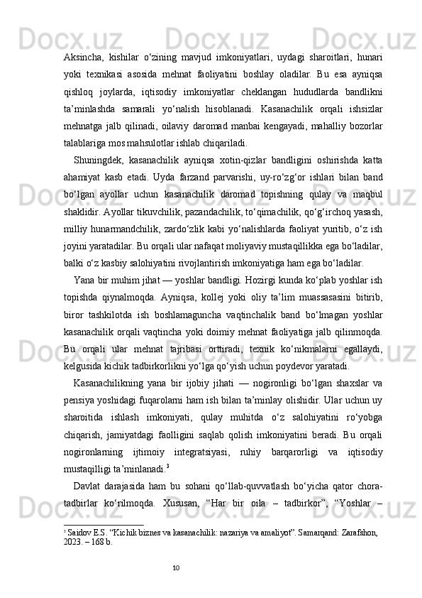 10Aksincha,   kishilar   o‘zining   mavjud   imkoniyatlari,   uydagi   sharoitlari,   hunari
yoki   texnikasi   asosida   mehnat   faoliyatini   boshlay   oladilar.   Bu   esa   ayniqsa
qishloq   joylarda,   iqtisodiy   imkoniyatlar   cheklangan   hududlarda   bandlikni
ta’minlashda   samarali   yo‘nalish   hisoblanadi.   Kasanachilik   orqali   ishsizlar
mehnatga   jalb   qilinadi,   oilaviy   daromad   manbai   kengayadi,   mahalliy   bozorlar
talablariga mos mahsulotlar ishlab chiqariladi.
Shuningdek,   kasanachilik   ayniqsa   xotin-qizlar   bandligini   oshirishda   katta
ahamiyat   kasb   etadi.   Uyda   farzand   parvarishi,   uy-ro‘zg‘or   ishlari   bilan   band
bo‘lgan   ayollar   uchun   kasanachilik   daromad   topishning   qulay   va   maqbul
shaklidir. Ayollar tikuvchilik, pazandachilik, to‘qimachilik, qo‘g‘irchoq yasash,
milliy hunarmandchilik, zardo‘zlik kabi  yo‘nalishlarda  faoliyat  yuritib, o‘z ish
joyini yaratadilar. Bu orqali ular nafaqat moliyaviy mustaqillikka ega bo‘ladilar,
balki o‘z kasbiy salohiyatini rivojlantirish imkoniyatiga ham ega bo‘ladilar.
Yana bir muhim jihat — yoshlar bandligi. Hozirgi kunda ko‘plab yoshlar ish
topishda   qiynalmoqda.   Ayniqsa,   kollej   yoki   oliy   ta’lim   muassasasini   bitirib,
biror   tashkilotda   ish   boshlamaguncha   vaqtinchalik   band   bo‘lmagan   yoshlar
kasanachilik orqali vaqtincha yoki  doimiy mehnat faoliyatiga jalb qilinmoqda.
Bu   orqali   ular   mehnat   tajribasi   orttiradi,   texnik   ko‘nikmalarni   egallaydi,
kelgusida kichik tadbirkorlikni yo‘lga qo‘yish uchun poydevor yaratadi.
Kasanachilikning   yana   bir   ijobiy   jihati   —   nogironligi   bo‘lgan   shaxslar   va
pensiya yoshidagi fuqarolarni ham ish bilan ta’minlay olishidir. Ular uchun uy
sharoitida   ishlash   imkoniyati,   qulay   muhitda   o‘z   salohiyatini   ro‘yobga
chiqarish,   jamiyatdagi   faolligini   saqlab   qolish   imkoniyatini   beradi.   Bu   orqali
nogironlarning   ijtimoiy   integratsiyasi,   ruhiy   barqarorligi   va   iqtisodiy
mustaqilligi ta’minlanadi. 3
Davlat   darajasida   ham   bu   sohani   qo‘llab-quvvatlash   bo‘yicha   qator   chora-
tadbirlar   ko‘rilmoqda.   Xususan,   “Har   bir   oila   –   tadbirkor”,   “Yoshlar   –
3
  Saidov E.S. “Kichik biznes va kasanachilik: nazariya va amaliyot”. Samarqand: Zarafshon, 
2023. – 168 b. 