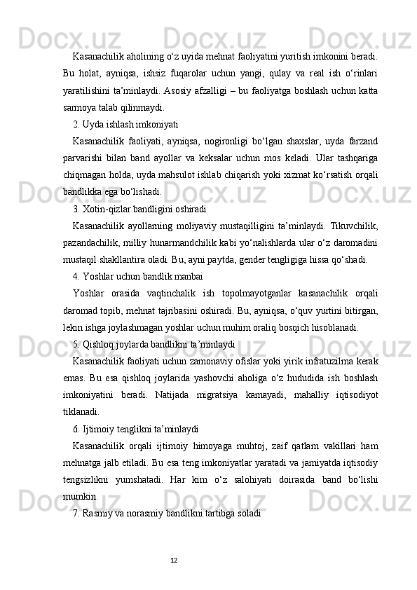 12Kasanachilik aholining o‘z uyida mehnat faoliyatini yuritish imkonini beradi.
Bu   holat,   ayniqsa,   ishsiz   fuqarolar   uchun   yangi,   qulay   va   real   ish   o‘rinlari
yaratilishini  ta’minlaydi. Asosiy afzalligi – bu faoliyatga boshlash uchun katta
sarmoya talab qilinmaydi.
2. Uyda ishlash imkoniyati
Kasanachilik   faoliyati,   ayniqsa,   nogironligi   bo‘lgan   shaxslar,   uyda   farzand
parvarishi   bilan   band   ayollar   va   keksalar   uchun   mos   keladi.   Ular   tashqariga
chiqmagan holda, uyda mahsulot ishlab chiqarish yoki xizmat ko‘rsatish orqali
bandlikka ega bo‘lishadi.
3. Xotin-qizlar bandligini oshiradi
Kasanachilik   ayollarning   moliyaviy   mustaqilligini   ta’minlaydi.   Tikuvchilik,
pazandachilik, milliy hunarmandchilik kabi yo‘nalishlarda ular o‘z daromadini
mustaqil shakllantira oladi. Bu, ayni paytda, gender tengligiga hissa qo‘shadi.
4. Yoshlar uchun bandlik manbai
Yoshlar   orasida   vaqtinchalik   ish   topolmayotganlar   kasanachilik   orqali
daromad topib, mehnat tajribasini oshiradi. Bu, ayniqsa, o‘quv yurtini bitirgan,
lekin ishga joylashmagan yoshlar uchun muhim oraliq bosqich hisoblanadi.
5. Qishloq joylarda bandlikni ta’minlaydi
Kasanachilik faoliyati uchun zamonaviy ofislar yoki yirik infratuzilma kerak
emas.   Bu   esa   qishloq   joylarida   yashovchi   aholiga   o‘z   hududida   ish   boshlash
imkoniyatini   beradi.   Natijada   migratsiya   kamayadi,   mahalliy   iqtisodiyot
tiklanadi.
6. Ijtimoiy tenglikni ta’minlaydi
Kasanachilik   orqali   ijtimoiy   himoyaga   muhtoj,   zaif   qatlam   vakillari   ham
mehnatga jalb etiladi. Bu esa teng imkoniyatlar yaratadi va jamiyatda iqtisodiy
tengsizlikni   yumshatadi.   Har   kim   o‘z   salohiyati   doirasida   band   bo‘lishi
mumkin.
7. Rasmiy va norasmiy bandlikni tartibga soladi 
