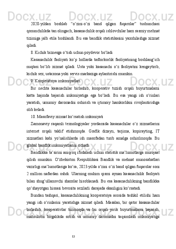 132020-yildan   boshlab   “o‘zini-o‘zi   band   qilgan   fuqarolar”   tushunchasi
qonunchilikda tan olingach, kasanachilik orqali ishlovchilar ham rasmiy mehnat
tizimiga jalb etila boshlandi. Bu  esa  bandlik statistikasini  yaxshilashga  xizmat
qiladi.
8. Kichik biznesga o‘tish uchun poydevor bo‘ladi
Kasanachilik   faoliyati   ko‘p   hollarda   tadbirkorlik   faoliyatining   boshlang‘ich
nuqtasi   bo‘lib   xizmat   qiladi.   Usta   yoki   kasanachi   o‘z   faoliyatini   kengaytirib,
kichik sex, ustaxona yoki servis markaziga aylantirishi mumkin.
9. Kooperatsiya imkoniyatlari
Bir   nechta   kasanachilar   birlashib,   kooperativ   tuzish   orqali   buyurtmalarni
katta   hajmda   bajarish   imkoniyatiga   ega   bo‘ladi.   Bu   esa   yangi   ish   o‘rinlari
yaratish,   umumiy   daromadni   oshirish   va   ijtimoiy   hamkorlikni   rivojlantirishga
olib keladi.
10. Masofaviy xizmat ko‘rsatish imkoniyati
Zamonaviy   raqamli   texnologiyalar   yordamida   kasanachilar   o‘z   xizmatlarini
internet   orqali   taklif   etishmoqda.   Grafik   dizayn,   tarjima,   kopirayting,   IT
xizmatlari   kabi   yo‘nalishlarda   ish   masofadan   turib   amalga   oshirilmoqda.   Bu
global bandlik imkoniyatlarini ochadi.
Bandlikka ta’sirini aniqroq ifodalash uchun statistik ma’lumotlarga murojaat
qilish   mumkin.   O‘zbekiston   Respublikasi   Bandlik   va   mehnat   munosabatlari
vazirligi ma’lumotlariga ko‘ra, 2023-yilda o‘zini o‘zi band qilgan fuqarolar soni
2   million   nafardan   oshdi.   Ularning   muhim   qismi   aynan   kasanachilik   faoliyati
bilan shug‘ullanuvchi shaxslar  hisoblanadi. Bu esa kasanachilikning bandlikka
qo‘shayotgan hissasi bevosita sezilarli darajada ekanligini ko‘rsatadi.
Bundan   tashqari,   kasanachilikning   kooperatsiya   asosida   tashkil   etilishi   ham
yangi   ish   o‘rinlarini   yaratishga   xizmat   qiladi.   Masalan,   bir   qator   kasanachilar
birlashib,   kooperativlar   tuzmoqda   va   bu   orqali   yirik   buyurtmalarni   bajarish,
mahsulotni   birgalikda   sotish   va   umumiy   daromadni   taqsimlash   imkoniyatiga 