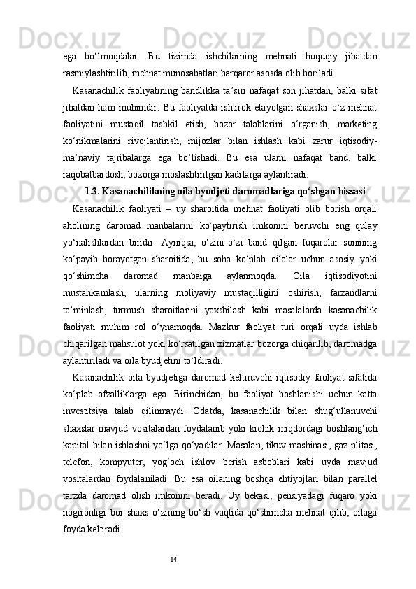 14ega   bo‘lmoqdalar.   Bu   tizimda   ishchilarning   mehnati   huquqiy   jihatdan
rasmiylashtirilib, mehnat munosabatlari barqaror asosda olib boriladi.
Kasanachilik   faoliyatining   bandlikka   ta’siri   nafaqat   son   jihatdan,   balki   sifat
jihatdan   ham   muhimdir.   Bu   faoliyatda   ishtirok   etayotgan   shaxslar   o‘z   mehnat
faoliyatini   mustaqil   tashkil   etish,   bozor   talablarini   o‘rganish,   marketing
ko‘nikmalarini   rivojlantirish,   mijozlar   bilan   ishlash   kabi   zarur   iqtisodiy-
ma’naviy   tajribalarga   ega   bo‘lishadi.   Bu   esa   ularni   nafaqat   band,   balki
raqobatbardosh, bozorga moslashtirilgan kadrlarga aylantiradi.
1.3. Kasanachilikning oila byudjeti daromadlariga qo‘shgan hissasi
Kasanachilik   faoliyati   –   uy   sharoitida   mehnat   faoliyati   olib   borish   orqali
aholining   daromad   manbalarini   ko‘paytirish   imkonini   beruvchi   eng   qulay
yo‘nalishlardan   biridir.   Ayniqsa,   o‘zini-o‘zi   band   qilgan   fuqarolar   sonining
ko‘payib   borayotgan   sharoitida,   bu   soha   ko‘plab   oilalar   uchun   asosiy   yoki
qo‘shimcha   daromad   manbaiga   aylanmoqda.   Oila   iqtisodiyotini
mustahkamlash,   ularning   moliyaviy   mustaqilligini   oshirish,   farzandlarni
ta’minlash,   turmush   sharoitlarini   yaxshilash   kabi   masalalarda   kasanachilik
faoliyati   muhim   rol   o‘ynamoqda.   Mazkur   faoliyat   turi   orqali   uyda   ishlab
chiqarilgan mahsulot yoki ko‘rsatilgan xizmatlar bozorga chiqarilib, daromadga
aylantiriladi va oila byudjetini to‘ldiradi.
Kasanachilik   oila   byudjetiga   daromad   keltiruvchi   iqtisodiy   faoliyat   sifatida
ko‘plab   afzalliklarga   ega.   Birinchidan,   bu   faoliyat   boshlanishi   uchun   katta
investitsiya   talab   qilinmaydi.   Odatda,   kasanachilik   bilan   shug‘ullanuvchi
shaxslar   mavjud   vositalardan   foydalanib   yoki   kichik   miqdordagi   boshlang‘ich
kapital bilan ishlashni yo‘lga qo‘yadilar. Masalan, tikuv mashinasi, gaz plitasi,
telefon,   kompyuter,   yog‘och   ishlov   berish   asboblari   kabi   uyda   mavjud
vositalardan   foydalaniladi.   Bu   esa   oilaning   boshqa   ehtiyojlari   bilan   parallel
tarzda   daromad   olish   imkonini   beradi.   Uy   bekasi,   pensiyadagi   fuqaro   yoki
nogironligi   bor   shaxs   o‘zining   bo‘sh   vaqtida   qo‘shimcha   mehnat   qilib,   oilaga
foyda keltiradi. 