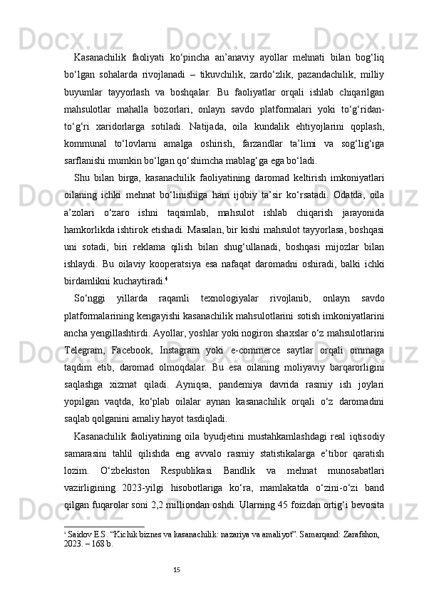 15Kasanachilik   faoliyati   ko‘pincha   an’anaviy   ayollar   mehnati   bilan   bog‘liq
bo‘lgan   sohalarda   rivojlanadi   –   tikuvchilik,   zardo‘zlik,   pazandachilik,   milliy
buyumlar   tayyorlash   va   boshqalar.   Bu   faoliyatlar   orqali   ishlab   chiqarilgan
mahsulotlar   mahalla   bozorlari,   onlayn   savdo   platformalari   yoki   to‘g‘ridan-
to‘g‘ri   xaridorlarga   sotiladi.   Natijada,   oila   kundalik   ehtiyojlarini   qoplash,
kommunal   to‘lovlarni   amalga   oshirish,   farzandlar   ta’limi   va   sog‘lig‘iga
sarflanishi mumkin bo‘lgan qo‘shimcha mablag‘ga ega bo‘ladi.
Shu   bilan   birga,   kasanachilik   faoliyatining   daromad   keltirish   imkoniyatlari
oilaning   ichki   mehnat   bo‘linishiga   ham   ijobiy   ta’sir   ko‘rsatadi.   Odatda,   oila
a’zolari   o‘zaro   ishni   taqsimlab,   mahsulot   ishlab   chiqarish   jarayonida
hamkorlikda ishtirok etishadi. Masalan, bir kishi mahsulot tayyorlasa, boshqasi
uni   sotadi,   biri   reklama   qilish   bilan   shug‘ullanadi,   boshqasi   mijozlar   bilan
ishlaydi.   Bu   oilaviy   kooperatsiya   esa   nafaqat   daromadni   oshiradi,   balki   ichki
birdamlikni kuchaytiradi. 4
So‘nggi   yillarda   raqamli   texnologiyalar   rivojlanib,   onlayn   savdo
platformalarining kengayishi kasanachilik mahsulotlarini sotish imkoniyatlarini
ancha yengillashtirdi. Ayollar, yoshlar yoki nogiron shaxslar o‘z mahsulotlarini
Telegram,   Facebook,   Instagram   yoki   e-commerce   saytlar   orqali   ommaga
taqdim   etib,   daromad   olmoqdalar.   Bu   esa   oilaning   moliyaviy   barqarorligini
saqlashga   xizmat   qiladi.   Ayniqsa,   pandemiya   davrida   rasmiy   ish   joylari
yopilgan   vaqtda,   ko‘plab   oilalar   aynan   kasanachilik   orqali   o‘z   daromadini
saqlab qolganini amaliy hayot tasdiqladi.
Kasanachilik   faoliyatining   oila   byudjetini   mustahkamlashdagi   real   iqtisodiy
samarasini   tahlil   qilishda   eng   avvalo   rasmiy   statistikalarga   e’tibor   qaratish
lozim.   O‘zbekiston   Respublikasi   Bandlik   va   mehnat   munosabatlari
vazirligining   2023-yilgi   hisobotlariga   ko‘ra,   mamlakatda   o‘zini-o‘zi   band
qilgan fuqarolar soni 2,2 milliondan oshdi. Ularning 45 foizdan ortig‘i bevosita
4
  Saidov E.S. “Kichik biznes va kasanachilik: nazariya va amaliyot”. Samarqand: Zarafshon, 
2023. – 168 b. 