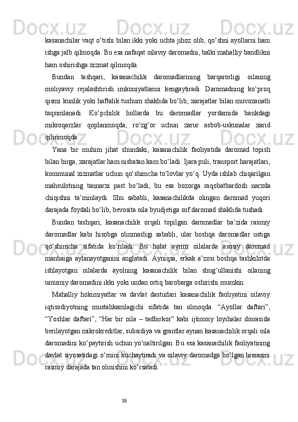 18kasanachilar vaqt o‘tishi bilan ikki yoki uchta jihoz olib, qo‘shni ayollarni ham
ishga jalb qilmoqda. Bu esa nafaqat oilaviy daromadni, balki mahalliy bandlikni
ham oshirishga xizmat qilmoqda.
Bundan   tashqari,   kasanachilik   daromadlarining   barqarorligi   oilaning
moliyaviy   rejalashtirish   imkoniyatlarini   kengaytiradi.   Daromadning   ko‘proq
qismi kunlik yoki haftalik tushum shaklida bo‘lib, xarajatlar bilan muvozanatli
taqsimlanadi.   Ko‘pchilik   hollarda   bu   daromadlar   yordamida   bankdagi
mikroqarzlar   qoplanmoqda,   ro‘zg‘or   uchun   zarur   asbob-uskunalar   xarid
qilinmoqda.
Yana   bir   muhim   jihat   shundaki,   kasanachilik   faoliyatida   daromad   topish
bilan birga, xarajatlar ham nisbatan kam bo‘ladi. Ijara puli, transport harajatlari,
kommunal xizmatlar uchun qo‘shimcha to‘lovlar yo‘q. Uyda ishlab chiqarilgan
mahsulotning   tannarxi   past   bo‘ladi,   bu   esa   bozorga   raqobatbardosh   narxda
chiqishni   ta’minlaydi.   Shu   sababli,   kasanachilikda   olingan   daromad   yuqori
darajada foydali bo‘lib, bevosita oila byudjetiga sof daromad shaklida tushadi.
Bundan   tashqari,   kasanachilik   orqali   topilgan   daromadlar   ba’zida   rasmiy
daromadlar   kabi   hisobga   olinmasligi   sababli,   ular   boshqa   daromadlar   ustiga
qo‘shimcha   sifatida   ko‘riladi.   Bu   holat   ayrim   oilalarda   asosiy   daromad
manbaiga   aylanayotganini   anglatadi.   Ayniqsa,   erkak   a’zosi   boshqa   tashkilotda
ishlayotgan   oilalarda   ayolning   kasanachilik   bilan   shug‘ullanishi   oilaning
umumiy daromadini ikki yoki undan ortiq barobarga oshirishi mumkin.
Mahalliy   hokimiyatlar   va   davlat   dasturlari   kasanachilik   faoliyatini   oilaviy
iqtisodiyotning   mustahkamlagichi   sifatida   tan   olmoqda.   “Ayollar   daftari”,
“Yoshlar   daftari”,   “Har   bir   oila   –   tadbirkor”   kabi   ijtimoiy   loyihalar   doirasida
berilayotgan mikrokreditlar, subsidiya va grantlar aynan kasanachilik orqali oila
daromadini ko‘paytirish uchun yo‘naltirilgan. Bu esa kasanachilik faoliyatining
davlat siyosatidagi o‘rnini kuchaytiradi va oilaviy daromadga bo‘lgan hissasini
rasmiy darajada tan olinishini ko‘rsatadi. 
