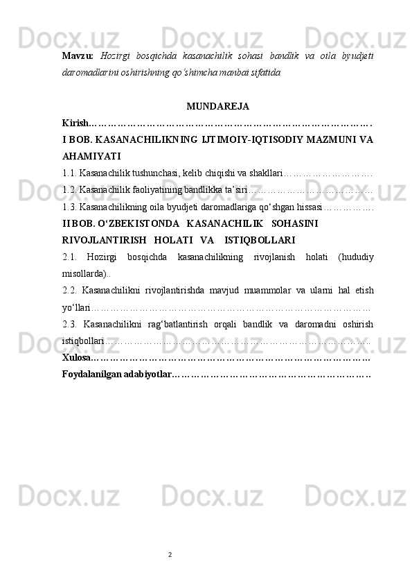 2Mavzu:   Hozirgi   bosqichda   kasanachilik   sohasi   bandlik   va   oila   byudjeti
daromadlarini oshirishning qo‘shimcha manbai sifatida
MUNDAREJA
Kirish …………………………………………………………………………….
I  BOB.  KASANACHILIKNING   IJTIMOIY-IQTISODIY  MAZMUNI  VA
AHAMIYATI
1.1. Kasanachilik tushunchasi, kelib chiqishi va shakllari ……………………….
1.2. Kasanachilik faoliyatining bandlikka ta’siri …………………………………
1.3. Kasanachilikning oila byudjeti daromadlariga qo‘shgan hissasi …………….
II BOB. O‘ZBEKISTONDA     KASANACHILIK     SOHASINI 
RIVOJLANTIRISH     HOLATI     VA      ISTIQBOLLARI
2.1.   Hozirgi   bosqichda   kasanachilikning   rivojlanish   holati   (hududiy
misollarda) ..
2.2.   Kasanachilikni   rivojlantirishda   mavjud   muammolar   va   ularni   hal   etish
yo‘llari ……………………………………………………………………………
2.3.   Kasanachilikni   rag‘batlantirish   orqali   bandlik   va   daromadni   oshirish
istiqbollari ………………………………………………………………………..
Xulosa ……………………………………………………………………………
Foydalanilgan adabiyotlar …………………………………………………….. 