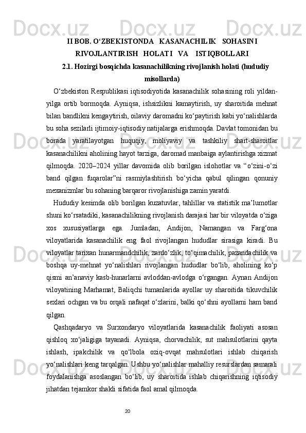 20II BOB. O‘ZBEKISTONDA     KASANACHILIK     SOHASINI
RIVOJLANTIRISH     HOLATI     VA      ISTIQBOLLARI
2.1. Hozirgi bosqichda kasanachilikning rivojlanish holati (hududiy
misollarda)
O‘zbekiston  Respublikasi  iqtisodiyotida kasanachilik  sohasining roli yildan-
yilga   ortib   bormoqda.   Ayniqsa,   ishsizlikni   kamaytirish,   uy   sharoitida   mehnat
bilan bandlikni kengaytirish, oilaviy daromadni ko‘paytirish kabi yo‘nalishlarda
bu soha sezilarli ijtimoiy-iqtisodiy natijalarga erishmoqda. Davlat tomonidan bu
borada   yaratilayotgan   huquqiy,   moliyaviy   va   tashkiliy   shart-sharoitlar
kasanachilikni aholining hayot tarziga, daromad manbaiga aylantirishga xizmat
qilmoqda.   2020–2024   yillar   davomida   olib   borilgan   islohotlar   va   “o‘zini-o‘zi
band   qilgan   fuqarolar”ni   rasmiylashtirish   bo‘yicha   qabul   qilingan   qonuniy
mexanizmlar bu sohaning barqaror rivojlanishiga zamin yaratdi.
Hududiy kesimda  olib  borilgan  kuzatuvlar, tahlillar  va  statistik  ma’lumotlar
shuni ko‘rsatadiki, kasanachilikning rivojlanish darajasi har bir viloyatda o‘ziga
xos   xususiyatlarga   ega.   Jumladan,   Andijon,   Namangan   va   Farg‘ona
viloyatlarida   kasanachilik   eng   faol   rivojlangan   hududlar   sirasiga   kiradi.   Bu
viloyatlar  tarixan hunarmandchilik, zardo‘zlik, to‘qimachilik, pazandachilik va
boshqa   uy-mehnat   yo‘nalishlari   rivojlangan   hududlar   bo‘lib,   aholining   ko‘p
qismi   an’anaviy   kasb-hunarlarni   avloddan-avlodga   o‘rgangan.   Aynan   Andijon
viloyatining   Marhamat,   Baliqchi   tumanlarida   ayollar   uy   sharoitida   tikuvchilik
sexlari ochgan va bu orqali nafaqat o‘zlarini, balki qo‘shni ayollarni ham band
qilgan.
Qashqadaryo   va   Surxondaryo   viloyatlarida   kasanachilik   faoliyati   asosan
qishloq   xo‘jaligiga   tayanadi.   Ayniqsa,   chorvachilik,   sut   mahsulotlarini   qayta
ishlash,   ipakchilik   va   qo‘lbola   oziq-ovqat   mahsulotlari   ishlab   chiqarish
yo‘nalishlari keng tarqalgan. Ushbu yo‘nalishlar mahalliy resurslardan samarali
foydalanishga   asoslangan   bo‘lib,   uy   sharoitida   ishlab   chiqarishning   iqtisodiy
jihatdan tejamkor shakli sifatida faol amal qilmoqda. 