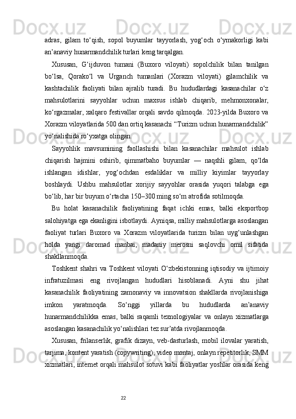22adras,   gilam   to‘qish,   sopol   buyumlar   tayyorlash,   yog‘och   o‘ymakorligi   kabi
an’anaviy hunarmandchilik turlari keng tarqalgan.
Xususan,   G‘ijduvon   tumani   (Buxoro   viloyati)   sopolchilik   bilan   tanilgan
bo‘lsa,   Qorako‘l   va   Urganch   tumanlari   (Xorazm   viloyati)   gilamchilik   va
kashtachilik   faoliyati   bilan   ajralib   turadi.   Bu   hududlardagi   kasanachilar   o‘z
mahsulotlarini   sayyohlar   uchun   maxsus   ishlab   chiqarib,   mehmonxonalar,
ko‘rgazmalar, xalqaro festivallar orqali savdo qilmoqda. 2023-yilda Buxoro va
Xorazm viloyatlarida 500 dan ortiq kasanachi “Turizm uchun hunarmandchilik”
yo‘nalishida ro‘yxatga olingan.
Sayyohlik   mavsumining   faollashishi   bilan   kasanachilar   mahsulot   ishlab
chiqarish   hajmini   oshirib,   qimmatbaho   buyumlar   —   naqshli   gilam,   qo‘lda
ishlangan   idishlar,   yog‘ochdan   esdaliklar   va   milliy   kiyimlar   tayyorlay
boshlaydi.   Ushbu   mahsulotlar   xorijiy   sayyohlar   orasida   yuqori   talabga   ega
bo‘lib, har bir buyum o‘rtacha 150–300 ming so‘m atrofida sotilmoqda.
Bu   holat   kasanachilik   faoliyatining   faqat   ichki   emas,   balki   eksportbop
salohiyatga ega ekanligini isbotlaydi. Ayniqsa, milliy mahsulotlarga asoslangan
faoliyat   turlari   Buxoro   va   Xorazm   viloyatlarida   turizm   bilan   uyg‘unlashgan
holda   yangi   daromad   manbai,   madaniy   merosni   saqlovchi   omil   sifatida
shakllanmoqda.
Toshkent   shahri   va   Toshkent   viloyati   O‘zbekistonning   iqtisodiy   va   ijtimoiy
infratuzilmasi   eng   rivojlangan   hududlari   hisoblanadi.   Ayni   shu   jihat
kasanachilik   faoliyatining   zamonaviy   va   innovatsion   shakllarda   rivojlanishiga
imkon   yaratmoqda.   So‘nggi   yillarda   bu   hududlarda   an’anaviy
hunarmandchilikka   emas,   balki   raqamli   texnologiyalar   va   onlayn   xizmatlarga
asoslangan kasanachilik yo‘nalishlari tez sur’atda rivojlanmoqda.
Xususan,   frilanserlik,   grafik   dizayn,   veb-dasturlash,   mobil   ilovalar   yaratish,
tarjima, kontent yaratish (copywriting), video montaj, onlayn repetitorlik, SMM
xizmatlari, internet orqali mahsulot sotuvi kabi faoliyatlar yoshlar orasida keng 