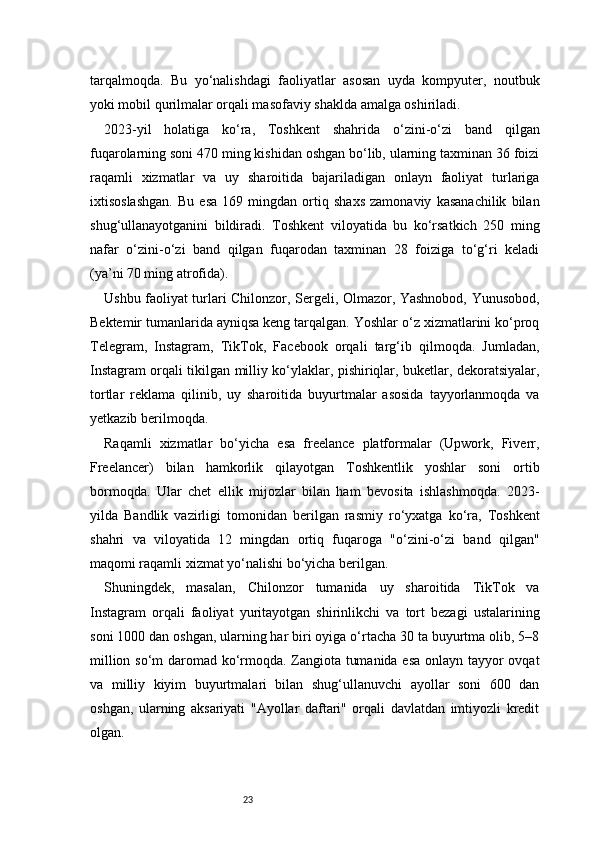 23tarqalmoqda.   Bu   yo‘nalishdagi   faoliyatlar   asosan   uyda   kompyuter,   noutbuk
yoki mobil qurilmalar orqali masofaviy shaklda amalga oshiriladi.
2023-yil   holatiga   ko‘ra,   Toshkent   shahrida   o‘zini-o‘zi   band   qilgan
fuqarolarning soni 470 ming kishidan oshgan bo‘lib, ularning taxminan 36 foizi
raqamli   xizmatlar   va   uy   sharoitida   bajariladigan   onlayn   faoliyat   turlariga
ixtisoslashgan.   Bu   esa   169   mingdan   ortiq   shaxs   zamonaviy   kasanachilik   bilan
shug‘ullanayotganini   bildiradi.   Toshkent   viloyatida   bu   ko‘rsatkich   250   ming
nafar   o‘zini-o‘zi   band   qilgan   fuqarodan   taxminan   28   foiziga   to‘g‘ri   keladi
(ya’ni 70 ming atrofida).
Ushbu faoliyat turlari Chilonzor, Sergeli, Olmazor, Yashnobod, Yunusobod,
Bektemir tumanlarida ayniqsa keng tarqalgan. Yoshlar o‘z xizmatlarini ko‘proq
Telegram,   Instagram,   TikTok,   Facebook   orqali   targ‘ib   qilmoqda.   Jumladan,
Instagram orqali tikilgan milliy ko‘ylaklar, pishiriqlar, buketlar, dekoratsiyalar,
tortlar   reklama   qilinib,   uy   sharoitida   buyurtmalar   asosida   tayyorlanmoqda   va
yetkazib berilmoqda.
Raqamli   xizmatlar   bo‘yicha   esa   freelance   platformalar   (Upwork,   Fiverr,
Freelancer)   bilan   hamkorlik   qilayotgan   Toshkentlik   yoshlar   soni   ortib
bormoqda.   Ular   chet   ellik   mijozlar   bilan   ham   bevosita   ishlashmoqda.   2023-
yilda   Bandlik   vazirligi   tomonidan   berilgan   rasmiy   ro‘yxatga   ko‘ra,   Toshkent
shahri   va   viloyatida   12   mingdan   ortiq   fuqaroga   "o‘zini-o‘zi   band   qilgan"
maqomi raqamli xizmat yo‘nalishi bo‘yicha berilgan.
Shuningdek,   masalan,   Chilonzor   tumanida   uy   sharoitida   TikTok   va
Instagram   orqali   faoliyat   yuritayotgan   shirinlikchi   va   tort   bezagi   ustalarining
soni 1000 dan oshgan, ularning har biri oyiga o‘rtacha 30 ta buyurtma olib, 5–8
million so‘m daromad ko‘rmoqda. Zangiota tumanida esa onlayn tayyor ovqat
va   milliy   kiyim   buyurtmalari   bilan   shug‘ullanuvchi   ayollar   soni   600   dan
oshgan,   ularning   aksariyati   "Ayollar   daftari"   orqali   davlatdan   imtiyozli   kredit
olgan. 