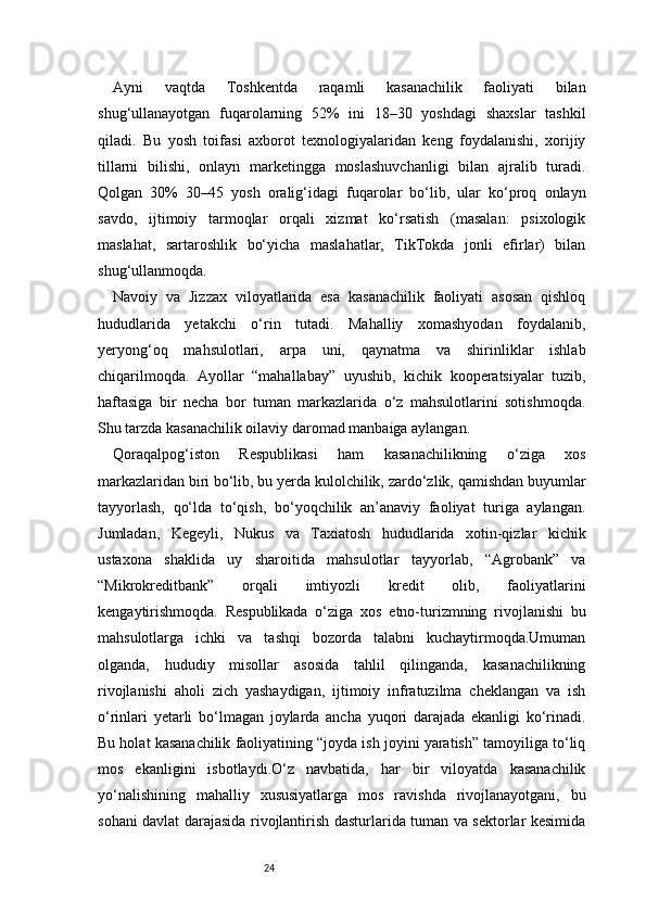 24Ayni   vaqtda   Toshkentda   raqamli   kasanachilik   faoliyati   bilan
shug‘ullanayotgan   fuqarolarning   52%   ini   18–30   yoshdagi   shaxslar   tashkil
qiladi.   Bu   yosh   toifasi   axborot   texnologiyalaridan   keng   foydalanishi,   xorijiy
tillarni   bilishi,   onlayn   marketingga   moslashuvchanligi   bilan   ajralib   turadi.
Qolgan   30%   30–45   yosh   oralig‘idagi   fuqarolar   bo‘lib,   ular   ko‘proq   onlayn
savdo,   ijtimoiy   tarmoqlar   orqali   xizmat   ko‘rsatish   (masalan:   psixologik
maslahat,   sartaroshlik   bo‘yicha   maslahatlar,   TikTokda   jonli   efirlar)   bilan
shug‘ullanmoqda.
Navoiy   va   Jizzax   viloyatlarida   esa   kasanachilik   faoliyati   asosan   qishloq
hududlarida   yetakchi   o‘rin   tutadi.   Mahalliy   xomashyodan   foydalanib,
yeryong‘oq   mahsulotlari,   arpa   uni,   qaynatma   va   shirinliklar   ishlab
chiqarilmoqda.   Ayollar   “mahallabay”   uyushib,   kichik   kooperatsiyalar   tuzib,
haftasiga   bir   necha   bor   tuman   markazlarida   o‘z   mahsulotlarini   sotishmoqda.
Shu tarzda kasanachilik oilaviy daromad manbaiga aylangan.
Qoraqalpog‘iston   Respublikasi   ham   kasanachilikning   o‘ziga   xos
markazlaridan biri bo‘lib, bu yerda kulolchilik, zardo‘zlik, qamishdan buyumlar
tayyorlash,   qo‘lda   to‘qish,   bo‘yoqchilik   an’anaviy   faoliyat   turiga   aylangan.
Jumladan,   Kegeyli,   Nukus   va   Taxiatosh   hududlarida   xotin-qizlar   kichik
ustaxona   shaklida   uy   sharoitida   mahsulotlar   tayyorlab,   “Agrobank”   va
“Mikrokreditbank”   orqali   imtiyozli   kredit   olib,   faoliyatlarini
kengaytirishmoqda.   Respublikada   o‘ziga   xos   etno-turizmning   rivojlanishi   bu
mahsulotlarga   ichki   va   tashqi   bozorda   talabni   kuchaytirmoqda.Umuman
olganda,   hududiy   misollar   asosida   tahlil   qilinganda,   kasanachilikning
rivojlanishi   aholi   zich   yashaydigan,   ijtimoiy   infratuzilma   cheklangan   va   ish
o‘rinlari   yetarli   bo‘lmagan   joylarda   ancha   yuqori   darajada   ekanligi   ko‘rinadi.
Bu holat kasanachilik faoliyatining “joyda ish joyini yaratish” tamoyiliga to‘liq
mos   ekanligini   isbotlaydi.O‘z   navbatida,   har   bir   viloyatda   kasanachilik
yo‘nalishining   mahalliy   xususiyatlarga   mos   ravishda   rivojlanayotgani,   bu
sohani davlat darajasida rivojlantirish dasturlarida tuman va sektorlar kesimida 