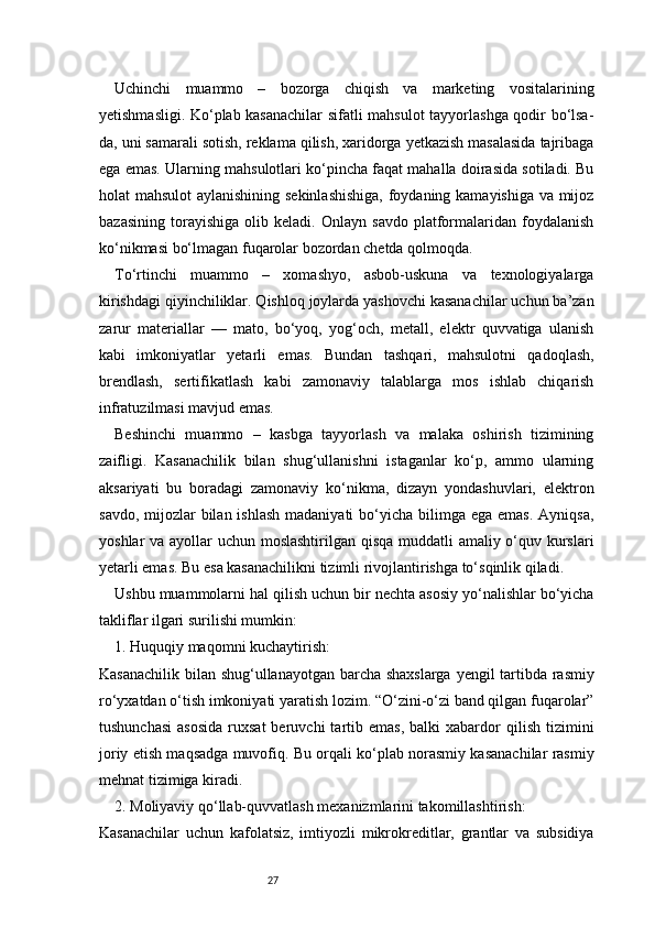 27Uchinchi   muammo   –   bozorga   chiqish   va   marketing   vositalarining
yetishmasligi. Ko‘plab kasanachilar  sifatli mahsulot tayyorlashga qodir bo‘lsa-
da, uni samarali sotish, reklama qilish, xaridorga yetkazish masalasida tajribaga
ega emas. Ularning mahsulotlari ko‘pincha faqat mahalla doirasida sotiladi. Bu
holat mahsulot  aylanishining sekinlashishiga,  foydaning kamayishiga va mijoz
bazasining   torayishiga   olib   keladi.   Onlayn   savdo   platformalaridan   foydalanish
ko‘nikmasi bo‘lmagan fuqarolar bozordan chetda qolmoqda.
To‘rtinchi   muammo   –   xomashyo,   asbob-uskuna   va   texnologiyalarga
kirishdagi qiyinchiliklar. Qishloq joylarda yashovchi kasanachilar uchun ba’zan
zarur   materiallar   —   mato,   bo‘yoq,   yog‘och,   metall,   elektr   quvvatiga   ulanish
kabi   imkoniyatlar   yetarli   emas.   Bundan   tashqari,   mahsulotni   qadoqlash,
brendlash,   sertifikatlash   kabi   zamonaviy   talablarga   mos   ishlab   chiqarish
infratuzilmasi mavjud emas.
Beshinchi   muammo   –   kasbga   tayyorlash   va   malaka   oshirish   tizimining
zaifligi.   Kasanachilik   bilan   shug‘ullanishni   istaganlar   ko‘p,   ammo   ularning
aksariyati   bu   boradagi   zamonaviy   ko‘nikma,   dizayn   yondashuvlari,   elektron
savdo, mijozlar  bilan ishlash  madaniyati  bo‘yicha bilimga ega emas.  Ayniqsa,
yoshlar va ayollar uchun moslashtirilgan qisqa  muddatli amaliy o‘quv kurslari
yetarli emas. Bu esa kasanachilikni tizimli rivojlantirishga to‘sqinlik qiladi.
Ushbu muammolarni hal qilish uchun bir nechta asosiy yo‘nalishlar bo‘yicha
takliflar ilgari surilishi mumkin:
1. Huquqiy maqomni kuchaytirish:
Kasanachilik bilan shug‘ullanayotgan barcha shaxslarga yengil tartibda rasmiy
ro‘yxatdan o‘tish imkoniyati yaratish lozim. “O‘zini-o‘zi band qilgan fuqarolar”
tushunchasi   asosida  ruxsat  beruvchi  tartib  emas,  balki  xabardor   qilish  tizimini
joriy etish maqsadga muvofiq. Bu orqali ko‘plab norasmiy kasanachilar rasmiy
mehnat tizimiga kiradi.
2. Moliyaviy qo‘llab-quvvatlash mexanizmlarini takomillashtirish:
Kasanachilar   uchun   kafolatsiz,   imtiyozli   mikrokreditlar,   grantlar   va   subsidiya 
