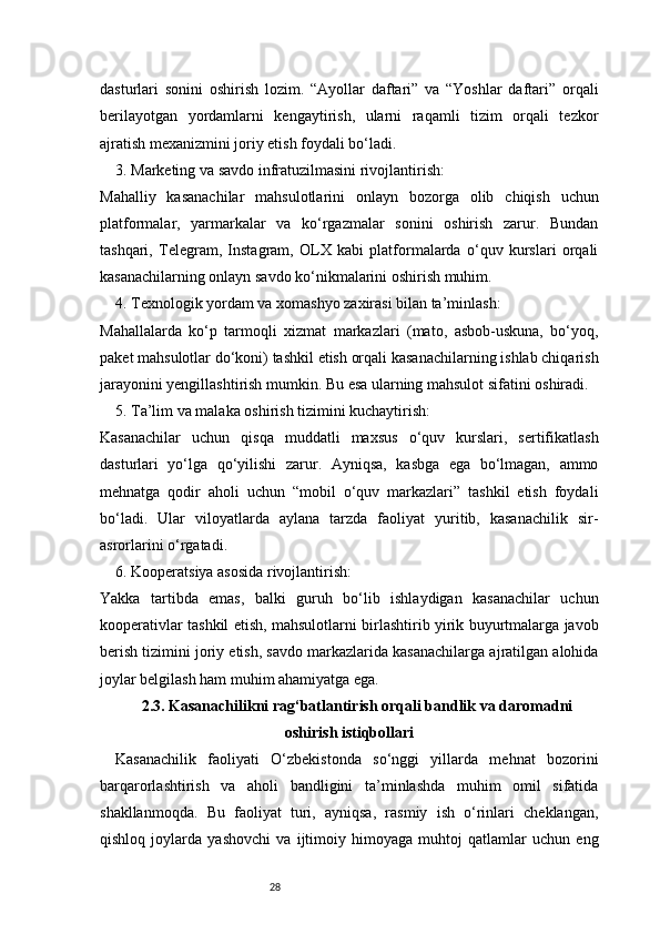 28dasturlari   sonini   oshirish   lozim.   “Ayollar   daftari”   va   “Yoshlar   daftari”   orqali
berilayotgan   yordamlarni   kengaytirish,   ularni   raqamli   tizim   orqali   tezkor
ajratish mexanizmini joriy etish foydali bo‘ladi.
3. Marketing va savdo infratuzilmasini rivojlantirish:
Mahalliy   kasanachilar   mahsulotlarini   onlayn   bozorga   olib   chiqish   uchun
platformalar,   yarmarkalar   va   ko‘rgazmalar   sonini   oshirish   zarur.   Bundan
tashqari,   Telegram,   Instagram,   OLX   kabi   platformalarda   o‘quv   kurslari   orqali
kasanachilarning onlayn savdo ko‘nikmalarini oshirish muhim.
4. Texnologik yordam va xomashyo zaxirasi bilan ta’minlash:
Mahallalarda   ko‘p   tarmoqli   xizmat   markazlari   (mato,   asbob-uskuna,   bo‘yoq,
paket mahsulotlar do‘koni) tashkil etish orqali kasanachilarning ishlab chiqarish
jarayonini yengillashtirish mumkin. Bu esa ularning mahsulot sifatini oshiradi.
5. Ta’lim va malaka oshirish tizimini kuchaytirish:
Kasanachilar   uchun   qisqa   muddatli   maxsus   o‘quv   kurslari,   sertifikatlash
dasturlari   yo‘lga   qo‘yilishi   zarur.   Ayniqsa,   kasbga   ega   bo‘lmagan,   ammo
mehnatga   qodir   aholi   uchun   “mobil   o‘quv   markazlari”   tashkil   etish   foydali
bo‘ladi.   Ular   viloyatlarda   aylana   tarzda   faoliyat   yuritib,   kasanachilik   sir-
asrorlarini o‘rgatadi.
6. Kooperatsiya asosida rivojlantirish:
Yakka   tartibda   emas,   balki   guruh   bo‘lib   ishlaydigan   kasanachilar   uchun
kooperativlar tashkil etish, mahsulotlarni birlashtirib yirik buyurtmalarga javob
berish tizimini joriy etish, savdo markazlarida kasanachilarga ajratilgan alohida
joylar belgilash ham muhim ahamiyatga ega.
2.3. Kasanachilikni rag‘batlantirish orqali bandlik va daromadni
oshirish istiqbollari
Kasanachilik   faoliyati   O‘zbekistonda   so‘nggi   yillarda   mehnat   bozorini
barqarorlashtirish   va   aholi   bandligini   ta’minlashda   muhim   omil   sifatida
shakllanmoqda.   Bu   faoliyat   turi,   ayniqsa,   rasmiy   ish   o‘rinlari   cheklangan,
qishloq   joylarda   yashovchi   va   ijtimoiy   himoyaga   muhtoj   qatlamlar   uchun   eng 