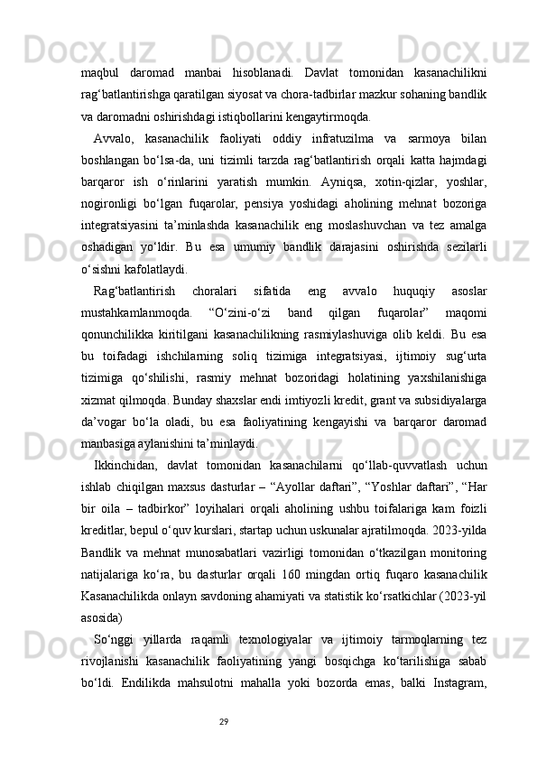 29maqbul   daromad   manbai   hisoblanadi.   Davlat   tomonidan   kasanachilikni
rag‘batlantirishga qaratilgan siyosat va chora-tadbirlar mazkur sohaning bandlik
va daromadni oshirishdagi istiqbollarini kengaytirmoqda.
Avvalo,   kasanachilik   faoliyati   oddiy   infratuzilma   va   sarmoya   bilan
boshlangan   bo‘lsa-da,   uni   tizimli   tarzda   rag‘batlantirish   orqali   katta   hajmdagi
barqaror   ish   o‘rinlarini   yaratish   mumkin.   Ayniqsa,   xotin-qizlar,   yoshlar,
nogironligi   bo‘lgan   fuqarolar,   pensiya   yoshidagi   aholining   mehnat   bozoriga
integratsiyasini   ta’minlashda   kasanachilik   eng   moslashuvchan   va   tez   amalga
oshadigan   yo‘ldir.   Bu   esa   umumiy   bandlik   darajasini   oshirishda   sezilarli
o‘sishni kafolatlaydi.
Rag‘batlantirish   choralari   sifatida   eng   avvalo   huquqiy   asoslar
mustahkamlanmoqda.   “O‘zini-o‘zi   band   qilgan   fuqarolar”   maqomi
qonunchilikka   kiritilgani   kasanachilikning   rasmiylashuviga   olib   keldi.   Bu   esa
bu   toifadagi   ishchilarning   soliq   tizimiga   integratsiyasi,   ijtimoiy   sug‘urta
tizimiga   qo‘shilishi,   rasmiy   mehnat   bozoridagi   holatining   yaxshilanishiga
xizmat qilmoqda. Bunday shaxslar endi imtiyozli kredit, grant va subsidiyalarga
da’vogar   bo‘la   oladi,   bu   esa   faoliyatining   kengayishi   va   barqaror   daromad
manbasiga aylanishini ta’minlaydi.
Ikkinchidan,   davlat   tomonidan   kasanachilarni   qo‘llab-quvvatlash   uchun
ishlab   chiqilgan   maxsus   dasturlar   –   “Ayollar   daftari”,   “Yoshlar   daftari”,   “Har
bir   oila   –   tadbirkor”   loyihalari   orqali   aholining   ushbu   toifalariga   kam   foizli
kreditlar, bepul o‘quv kurslari, startap uchun uskunalar ajratilmoqda. 2023-yilda
Bandlik   va   mehnat   munosabatlari   vazirligi   tomonidan   o‘tkazilgan   monitoring
natijalariga   ko‘ra,   bu   dasturlar   orqali   160   mingdan   ortiq   fuqaro   kasanachilik
Kasanachilikda onlayn savdoning ahamiyati va statistik ko‘rsatkichlar (2023-yil
asosida)
So‘nggi   yillarda   raqamli   texnologiyalar   va   ijtimoiy   tarmoqlarning   tez
rivojlanishi   kasanachilik   faoliyatining   yangi   bosqichga   ko‘tarilishiga   sabab
bo‘ldi.   Endilikda   mahsulotni   mahalla   yoki   bozorda   emas,   balki   Instagram, 