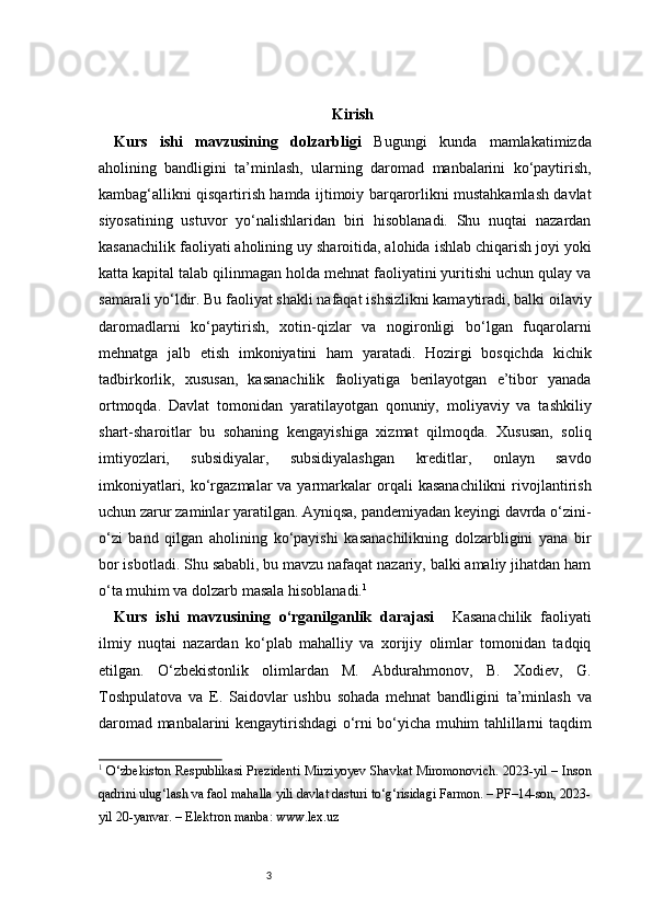 3 Kirish
Kurs   ishi   mavzusining   dolzarbligi   Bugungi   kunda   mamlakatimizda
aholining   bandligini   ta’minlash,   ularning   daromad   manbalarini   ko‘paytirish,
kambag‘allikni qisqartirish hamda ijtimoiy barqarorlikni mustahkamlash davlat
siyosatining   ustuvor   yo‘nalishlaridan   biri   hisoblanadi.   Shu   nuqtai   nazardan
kasanachilik faoliyati aholining uy sharoitida, alohida ishlab chiqarish joyi yoki
katta kapital talab qilinmagan holda mehnat faoliyatini yuritishi uchun qulay va
samarali yo‘ldir. Bu faoliyat shakli nafaqat ishsizlikni kamaytiradi, balki oilaviy
daromadlarni   ko‘paytirish,   xotin-qizlar   va   nogironligi   bo‘lgan   fuqarolarni
mehnatga   jalb   etish   imkoniyatini   ham   yaratadi.   Hozirgi   bosqichda   kichik
tadbirkorlik,   xususan,   kasanachilik   faoliyatiga   berilayotgan   e’tibor   yanada
ortmoqda.   Davlat   tomonidan   yaratilayotgan   qonuniy,   moliyaviy   va   tashkiliy
shart-sharoitlar   bu   sohaning   kengayishiga   xizmat   qilmoqda.   Xususan,   soliq
imtiyozlari,   subsidiyalar,   subsidiyalashgan   kreditlar,   onlayn   savdo
imkoniyatlari,  ko‘rgazmalar  va  yarmarkalar   orqali   kasanachilikni  rivojlantirish
uchun zarur zaminlar yaratilgan. Ayniqsa, pandemiyadan keyingi davrda o‘zini-
o‘zi   band   qilgan   aholining   ko‘payishi   kasanachilikning   dolzarbligini   yana   bir
bor isbotladi. Shu sababli, bu mavzu nafaqat nazariy, balki amaliy jihatdan ham
o‘ta muhim va dolzarb masala hisoblanadi. 1
Kurs   ishi   mavzusining   o‘rganilganlik   darajasi     Kasanachilik   faoliyati
ilmiy   nuqtai   nazardan   ko‘plab   mahalliy   va   xorijiy   olimlar   tomonidan   tadqiq
etilgan.   O‘zbekistonlik   olimlardan   M.   Abdurahmonov,   B.   Xodiev,   G.
Toshpulatova   va   E.   Saidovlar   ushbu   sohada   mehnat   bandligini   ta’minlash   va
daromad manbalarini kengaytirishdagi o‘rni bo‘yicha muhim tahlillarni taqdim
1
  O‘zbekiston Respublikasi Prezidenti Mirziyoyev Shavkat Miromonovich. 2023-yil – Inson
qadrini ulug‘lash va faol mahalla yili davlat dasturi to‘g‘risidagi Farmon. – PF–14-son, 2023-
yil 20-yanvar. – Elektron manba: www.lex.uz 