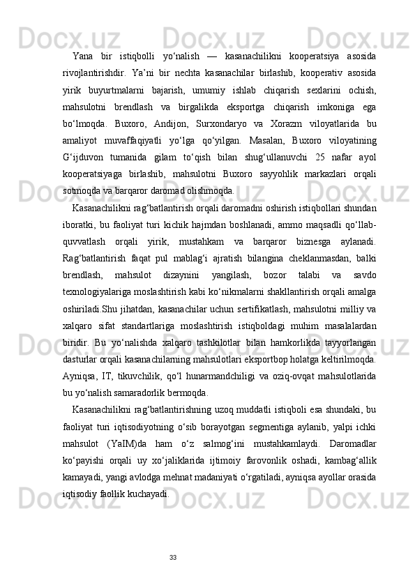 33Yana   bir   istiqbolli   yo‘nalish   —   kasanachilikni   kooperatsiya   asosida
rivojlantirishdir.   Ya’ni   bir   nechta   kasanachilar   birlashib,   kooperativ   asosida
yirik   buyurtmalarni   bajarish,   umumiy   ishlab   chiqarish   sexlarini   ochish,
mahsulotni   brendlash   va   birgalikda   eksportga   chiqarish   imkoniga   ega
bo‘lmoqda.   Buxoro,   Andijon,   Surxondaryo   va   Xorazm   viloyatlarida   bu
amaliyot   muvaffaqiyatli   yo‘lga   qo‘yilgan.   Masalan,   Buxoro   viloyatining
G‘ijduvon   tumanida   gilam   to‘qish   bilan   shug‘ullanuvchi   25   nafar   ayol
kooperatsiyaga   birlashib,   mahsulotni   Buxoro   sayyohlik   markazlari   orqali
sotmoqda va barqaror daromad olishmoqda.
Kasanachilikni rag‘batlantirish orqali daromadni oshirish istiqbollari shundan
iboratki,   bu   faoliyat   turi   kichik   hajmdan   boshlanadi,   ammo   maqsadli   qo‘llab-
quvvatlash   orqali   yirik,   mustahkam   va   barqaror   biznesga   aylanadi.
Rag‘batlantirish   faqat   pul   mablag‘i   ajratish   bilangina   cheklanmasdan,   balki
brendlash,   mahsulot   dizaynini   yangilash,   bozor   talabi   va   savdo
texnologiyalariga moslashtirish kabi ko‘nikmalarni shakllantirish orqali amalga
oshiriladi.Shu jihatdan,  kasanachilar  uchun  sertifikatlash,  mahsulotni  milliy va
xalqaro   sifat   standartlariga   moslashtirish   istiqboldagi   muhim   masalalardan
biridir.   Bu   yo‘nalishda   xalqaro   tashkilotlar   bilan   hamkorlikda   tayyorlangan
dasturlar orqali kasanachilarning mahsulotlari eksportbop holatga keltirilmoqda.
Ayniqsa,   IT,   tikuvchilik,   qo‘l   hunarmandchiligi   va   oziq-ovqat   mahsulotlarida
bu yo‘nalish samaradorlik bermoqda.
Kasanachilikni rag‘batlantirishning uzoq muddatli istiqboli esa shundaki, bu
faoliyat   turi   iqtisodiyotning   o‘sib   borayotgan   segmentiga   aylanib,   yalpi   ichki
mahsulot   (YaIM)da   ham   o‘z   salmog‘ini   mustahkamlaydi.   Daromadlar
ko‘payishi   orqali   uy   xo‘jaliklarida   ijtimoiy   farovonlik   oshadi,   kambag‘allik
kamayadi, yangi avlodga mehnat madaniyati o‘rgatiladi, ayniqsa ayollar orasida
iqtisodiy faollik kuchayadi. 