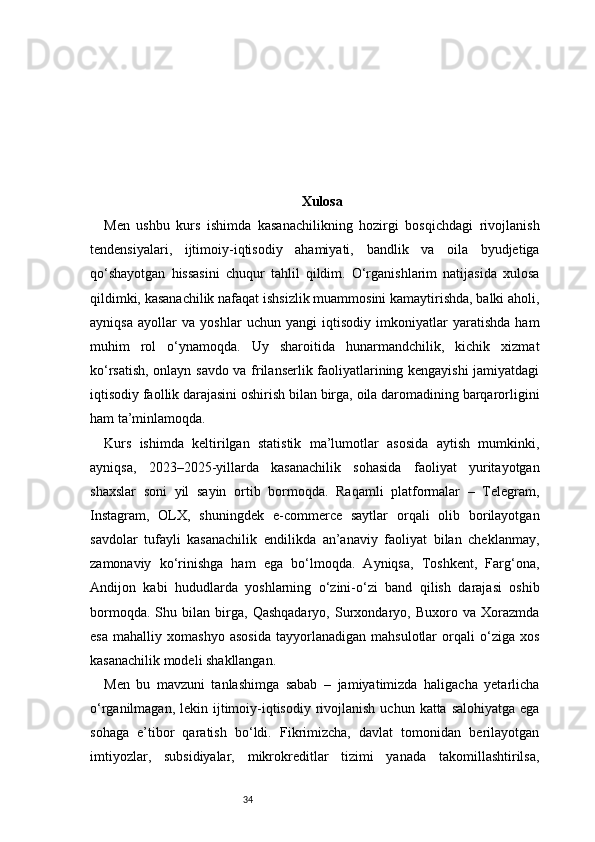 34 Xulosa
Men   ushbu   kurs   ishimda   kasanachilikning   hozirgi   bosqichdagi   rivojlanish
tendensiyalari,   ijtimoiy-iqtisodiy   ahamiyati,   bandlik   va   oila   byudjetiga
qo‘shayotgan   hissasini   chuqur   tahlil   qildim.   O‘rganishlarim   natijasida   xulosa
qildimki, kasanachilik nafaqat ishsizlik muammosini kamaytirishda, balki aholi,
ayniqsa   ayollar   va   yoshlar   uchun   yangi   iqtisodiy   imkoniyatlar   yaratishda   ham
muhim   rol   o‘ynamoqda.   Uy   sharoitida   hunarmandchilik,   kichik   xizmat
ko‘rsatish, onlayn savdo va frilanserlik faoliyatlarining kengayishi jamiyatdagi
iqtisodiy faollik darajasini oshirish bilan birga, oila daromadining barqarorligini
ham ta’minlamoqda.
Kurs   ishimda   keltirilgan   statistik   ma’lumotlar   asosida   aytish   mumkinki,
ayniqsa,   2023–2025-yillarda   kasanachilik   sohasida   faoliyat   yuritayotgan
shaxslar   soni   yil   sayin   ortib   bormoqda.   Raqamli   platformalar   –   Telegram,
Instagram,   OLX,   shuningdek   e-commerce   saytlar   orqali   olib   borilayotgan
savdolar   tufayli   kasanachilik   endilikda   an’anaviy   faoliyat   bilan   cheklanmay,
zamonaviy   ko‘rinishga   ham   ega   bo‘lmoqda.   Ayniqsa,   Toshkent,   Farg‘ona,
Andijon   kabi   hududlarda   yoshlarning   o‘zini-o‘zi   band   qilish   darajasi   oshib
bormoqda.   Shu   bilan   birga,   Qashqadaryo,   Surxondaryo,   Buxoro   va   Xorazmda
esa   mahalliy   xomashyo   asosida   tayyorlanadigan   mahsulotlar   orqali   o‘ziga   xos
kasanachilik modeli shakllangan.
Men   bu   mavzuni   tanlashimga   sabab   –   jamiyatimizda   haligacha   yetarlicha
o‘rganilmagan, lekin ijtimoiy-iqtisodiy rivojlanish uchun  katta salohiyatga ega
sohaga   e’tibor   qaratish   bo‘ldi.   Fikrimizcha,   davlat   tomonidan   berilayotgan
imtiyozlar,   subsidiyalar,   mikrokreditlar   tizimi   yanada   takomillashtirilsa, 