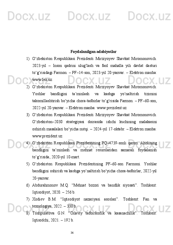 36Foydalanilgan adabiyotlar
1) O‘zbekiston   Respublikasi   Prezidenti   Mirziyoyev   Shavkat   Miromonovich.
2023-yil   –   Inson   qadrini   ulug‘lash   va   faol   mahalla   yili   davlat   dasturi
to‘g‘risidagi Farmon. – PF–14-son, 2023-yil 20-yanvar. – Elektron manba:
www.lex.uz
2) O‘zbekiston   Respublikasi   Prezidenti   Mirziyoyev   Shavkat   Miromonovich.
Yoshlar   bandligini   ta’minlash   va   kasbga   yo‘naltirish   tizimini
takomillashtirish bo‘yicha chora-tadbirlar to‘g‘risida Farmon. – PF–60-son,
2022-yil 20-yanvar. – Elektron manba: www.prezident.uz
3) O‘zbekiston   Respublikasi   Prezidenti   Mirziyoyev   Shavkat   Miromonovich.
O‘zbekiston–2030   strategiyasi   doirasida   ishchi   kuchining   malakasini
oshirish masalalari bo‘yicha nutqi. – 2024-yil 17-oktabr. – Elektron manba:
www.prezident.uz
4) O‘zbekiston   Respublikasi   Prezidentining   PQ–4739-sonli   qarori.   Aholining
bandligini   ta’minlash   va   mehnat   resurslaridan   samarali   foydalanish
to‘g‘risida, 2020-yil 10-mart.
5) O‘zbekiston   Respublikasi   Prezidentining   PF–60-son   Farmoni.   Yoshlar
bandligini oshirish va kasbga yo‘naltirish bo‘yicha chora-tadbirlar, 2022-yil
20-yanvar.
6) Abdurahmonov   M.Q.   “Mehnat   bozori   va   bandlik   siyosati”.   Toshkent:
Iqtisodiyot, 2020. – 256 b.
7) Xodiev   B.M.   “Iqtisodiyot   nazariyasi   asoslari”.   Toshkent:   Fan   va
texnologiya, 2022. – 330 b.
8) Toshpulatova   G.N.   “Oilaviy   tadbirkorlik   va   kasanachilik”.   Toshkent:
Iqtisodchi, 2021. – 192 b. 