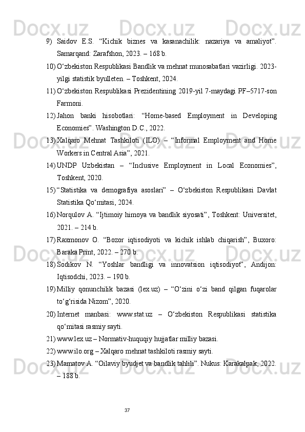 379) Saidov   E.S.   “Kichik   biznes   va   kasanachilik:   nazariya   va   amaliyot”.
Samarqand: Zarafshon, 2023. – 168 b.
10) O‘zbekiston Respublikasi Bandlik va mehnat munosabatlari vazirligi. 2023-
yilgi statistik byulleten. – Toshkent, 2024.
11) O‘zbekiston  Respublikasi  Prezidentining 2019-yil  7-maydagi  PF–5717-son
Farmoni.
12) Jahon   banki   hisobotlari:   “Home-based   Employment   in   Developing
Economies”. Washington D.C., 2022.
13) Xalqaro   Mehnat   Tashkiloti   (ILO)   –   “Informal   Employment   and   Home
Workers in Central Asia”, 2021.
14) UNDP   Uzbekistan   –   “Inclusive   Employment   in   Local   Economies”,
Toshkent, 2020.
15) “Statistika   va   demografiya   asoslari”   –   O‘zbekiston   Respublikasi   Davlat
Statistika Qo‘mitasi, 2024.
16) Norqulov A. “Ijtimoiy himoya va bandlik siyosati”,  Toshkent:  Universitet,
2021. – 214 b.
17) Raxmonov   O.   “Bozor   iqtisodiyoti   va   kichik   ishlab   chiqarish”,   Buxoro:
Baraka Print, 2022. – 270 b.
18) Sodikov   N.   “Yoshlar   bandligi   va   innovatsion   iqtisodiyot”,   Andijon:
Iqtisodchi, 2023. – 190 b.
19) Milliy   qonunchilik   bazasi   (lex.uz)   –   “O‘zini   o‘zi   band   qilgan   fuqarolar
to‘g‘risida Nizom”, 2020.
20) Internet   manbasi:   www.stat.uz   –   O‘zbekiston   Respublikasi   statistika
qo‘mitasi rasmiy sayti.
21) www.lex.uz – Normativ-huquqiy hujjatlar milliy bazasi.
22) www.ilo.org – Xalqaro mehnat tashkiloti rasmiy sayti.
23) Mamatov A. “Oilaviy byudjet va bandlik tahlili”. Nukus: Karakalpak, 2022.
– 188 b. 