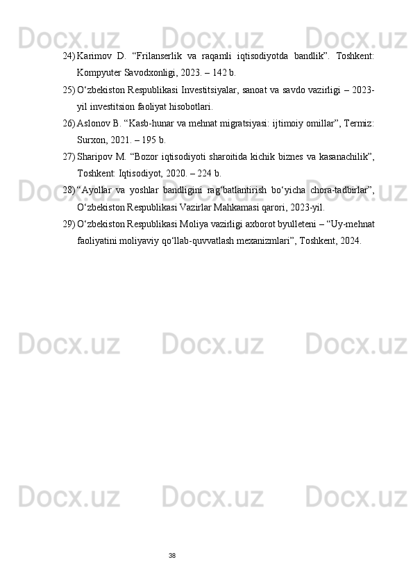3824) Karimov   D.   “Frilanserlik   va   raqamli   iqtisodiyotda   bandlik”.   Toshkent:
Kompyuter Savodxonligi, 2023. – 142 b.
25) O‘zbekiston Respublikasi  Investitsiyalar, sanoat  va savdo vazirligi – 2023-
yil investitsion faoliyat hisobotlari.
26) Aslonov B. “Kasb-hunar va mehnat migratsiyasi: ijtimoiy omillar”, Termiz:
Surxon, 2021. – 195 b.
27) Sharipov M. “Bozor  iqtisodiyoti  sharoitida kichik biznes  va kasanachilik”,
Toshkent: Iqtisodiyot, 2020. – 224 b.
28) “Ayollar   va   yoshlar   bandligini   rag‘batlantirish   bo‘yicha   chora-tadbirlar”,
O‘zbekiston Respublikasi Vazirlar Mahkamasi qarori, 2023-yil.
29) O‘zbekiston Respublikasi Moliya vazirligi axborot byulleteni – “Uy-mehnat
faoliyatini moliyaviy qo‘llab-quvvatlash mexanizmlari”, Toshkent, 2024. 