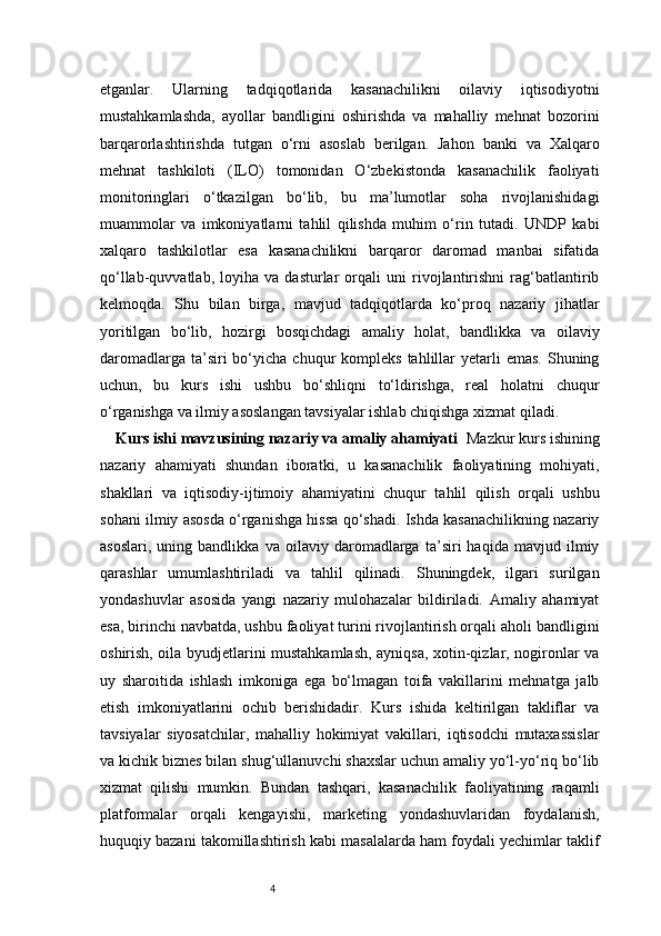 4etganlar.   Ularning   tadqiqotlarida   kasanachilikni   oilaviy   iqtisodiyotni
mustahkamlashda,   ayollar   bandligini   oshirishda   va   mahalliy   mehnat   bozorini
barqarorlashtirishda   tutgan   o‘rni   asoslab   berilgan.   Jahon   banki   va   Xalqaro
mehnat   tashkiloti   (ILO)   tomonidan   O‘zbekistonda   kasanachilik   faoliyati
monitoringlari   o‘tkazilgan   bo‘lib,   bu   ma’lumotlar   soha   rivojlanishidagi
muammolar   va   imkoniyatlarni   tahlil   qilishda   muhim   o‘rin   tutadi.   UNDP   kabi
xalqaro   tashkilotlar   esa   kasanachilikni   barqaror   daromad   manbai   sifatida
qo‘llab-quvvatlab,   loyiha   va   dasturlar   orqali   uni   rivojlantirishni   rag‘batlantirib
kelmoqda.   Shu   bilan   birga,   mavjud   tadqiqotlarda   ko‘proq   nazariy   jihatlar
yoritilgan   bo‘lib,   hozirgi   bosqichdagi   amaliy   holat,   bandlikka   va   oilaviy
daromadlarga  ta’siri  bo‘yicha chuqur   kompleks   tahlillar   yetarli   emas.  Shuning
uchun,   bu   kurs   ishi   ushbu   bo‘shliqni   to‘ldirishga,   real   holatni   chuqur
o‘rganishga va ilmiy asoslangan tavsiyalar ishlab chiqishga xizmat qiladi.
Kurs ishi mavzusining nazariy va amaliy ahamiyati    Mazkur kurs ishining
nazariy   ahamiyati   shundan   iboratki,   u   kasanachilik   faoliyatining   mohiyati,
shakllari   va   iqtisodiy-ijtimoiy   ahamiyatini   chuqur   tahlil   qilish   orqali   ushbu
sohani ilmiy asosda o‘rganishga hissa qo‘shadi. Ishda kasanachilikning nazariy
asoslari,   uning   bandlikka   va   oilaviy   daromadlarga   ta’siri   haqida   mavjud   ilmiy
qarashlar   umumlashtiriladi   va   tahlil   qilinadi.   Shuningdek,   ilgari   surilgan
yondashuvlar   asosida   yangi   nazariy   mulohazalar   bildiriladi.   Amaliy   ahamiyat
esa, birinchi navbatda, ushbu faoliyat turini rivojlantirish orqali aholi bandligini
oshirish, oila byudjetlarini mustahkamlash, ayniqsa, xotin-qizlar, nogironlar va
uy   sharoitida   ishlash   imkoniga   ega   bo‘lmagan   toifa   vakillarini   mehnatga   jalb
etish   imkoniyatlarini   ochib   berishidadir.   Kurs   ishida   keltirilgan   takliflar   va
tavsiyalar   siyosatchilar,   mahalliy   hokimiyat   vakillari,   iqtisodchi   mutaxassislar
va kichik biznes bilan shug‘ullanuvchi shaxslar uchun amaliy yo‘l-yo‘riq bo‘lib
xizmat   qilishi   mumkin.   Bundan   tashqari,   kasanachilik   faoliyatining   raqamli
platformalar   orqali   kengayishi,   marketing   yondashuvlaridan   foydalanish,
huquqiy bazani takomillashtirish kabi masalalarda ham foydali yechimlar taklif 