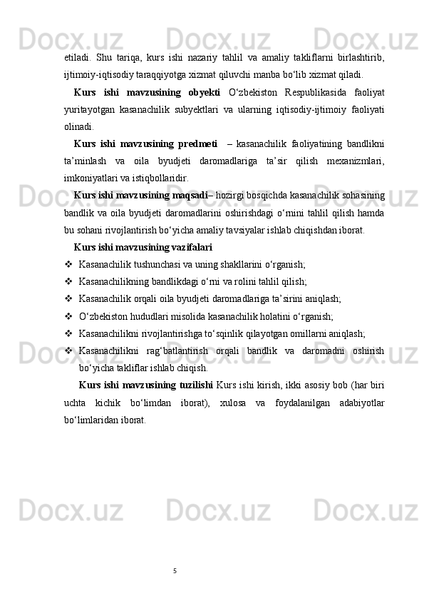 5etiladi.   Shu   tariqa,   kurs   ishi   nazariy   tahlil   va   amaliy   takliflarni   birlashtirib,
ijtimoiy-iqtisodiy taraqqiyotga xizmat qiluvchi manba bo‘lib xizmat qiladi.
Kurs   ishi   mavzusining   obyekti   O‘zbekiston   Respublikasida   faoliyat
yuritayotgan   kasanachilik   subyektlari   va   ularning   iqtisodiy-ijtimoiy   faoliyati
olinadi.
Kurs   ishi   mavzusining   predmeti     –   kasanachilik   faoliyatining   bandlikni
ta’minlash   va   oila   byudjeti   daromadlariga   ta’sir   qilish   mexanizmlari,
imkoniyatlari va istiqbollaridir.
Kurs ishi mavzusining maqsadi – hozirgi bosqichda kasanachilik sohasining
bandlik  va   oila  byudjeti   daromadlarini   oshirishdagi   o‘rnini   tahlil   qilish   hamda
bu sohani rivojlantirish bo‘yicha amaliy tavsiyalar ishlab chiqishdan iborat.
Kurs ishi mavzusining vazifalari
 Kasanachilik tushunchasi va uning shakllarini o‘rganish;
 Kasanachilikning bandlikdagi o‘rni va rolini tahlil qilish;
 Kasanachilik orqali oila byudjeti daromadlariga ta’sirini aniqlash;
 O‘zbekiston hududlari misolida kasanachilik holatini o‘rganish;
 Kasanachilikni rivojlantirishga to‘sqinlik qilayotgan omillarni aniqlash;
 Kasanachilikni   rag‘batlantirish   orqali   bandlik   va   daromadni   oshirish
bo‘yicha takliflar ishlab chiqish.
Kurs ishi mavzusining tuzilishi   Kurs ishi kirish, ikki asosiy bob (har biri
uchta   kichik   bo‘limdan   iborat),   xulosa   va   foydalanilgan   adabiyotlar
bo‘limlaridan iborat. 