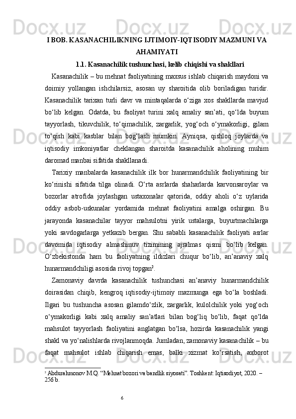 6I BOB. KASANACHILIKNING IJTIMOIY-IQTISODIY MAZMUNI VA
AHAMIYATI
1.1. Kasanachilik tushunchasi, kelib chiqishi va shakllari
Kasanachilik – bu mehnat faoliyatining maxsus ishlab chiqarish maydoni va
doimiy   yollangan   ishchilarsiz,   asosan   uy   sharoitida   olib   boriladigan   turidir.
Kasanachilik   tarixan   turli   davr   va   mintaqalarda   o‘ziga   xos   shakllarda   mavjud
bo‘lib   kelgan.   Odatda,   bu   faoliyat   turini   xalq   amaliy   san’ati,   qo‘lda   buyum
tayyorlash,   tikuvchilik,   to‘qimachilik,   zargarlik,   yog‘och   o‘ymakorligi,   gilam
to‘qish   kabi   kasblar   bilan   bog‘lash   mumkin.   Ayniqsa,   qishloq   joylarda   va
iqtisodiy   imkoniyatlar   cheklangan   sharoitda   kasanachilik   aholining   muhim
daromad manbai sifatida shakllanadi.
Tarixiy   manbalarda   kasanachilik   ilk   bor   hunarmandchilik   faoliyatining   bir
ko‘rinishi   sifatida   tilga   olinadi.   O‘rta   asrlarda   shaharlarda   karvonsaroylar   va
bozorlar   atrofida   joylashgan   ustaxonalar   qatorida,   oddiy   aholi   o‘z   uylarida
oddiy   asbob-uskunalar   yordamida   mehnat   faoliyatini   amalga   oshirgan.   Bu
jarayonda   kasanachilar   tayyor   mahsulotni   yirik   ustalarga,   buyurtmachilarga
yoki   savdogarlarga   yetkazib   bergan.   Shu   sababli   kasanachilik   faoliyati   asrlar
davomida   iqtisodiy   almashinuv   tizimining   ajralmas   qismi   bo‘lib   kelgan.
O‘zbekistonda   ham   bu   faoliyatning   ildizlari   chuqur   bo‘lib,   an’anaviy   xalq
hunarmandchiligi asosida rivoj topgan 2
.
Zamonaviy   davrda   kasanachilik   tushunchasi   an’anaviy   hunarmandchilik
doirasidan   chiqib,   kengroq   iqtisodiy-ijtimoiy   mazmunga   ega   bo‘la   boshladi.
Ilgari   bu   tushuncha   asosan   gilamdo‘zlik,   zargarlik,   kulolchilik   yoki   yog‘och
o‘ymakorligi   kabi   xalq   amaliy   san’atlari   bilan   bog‘liq   bo‘lib,   faqat   qo‘lda
mahsulot   tayyorlash   faoliyatini   anglatgan   bo‘lsa,   hozirda   kasanachilik   yangi
shakl va yo‘nalishlarda rivojlanmoqda. Jumladan, zamonaviy kasanachilik – bu
faqat   mahsulot   ishlab   chiqarish   emas,   balki   xizmat   ko‘rsatish,   axborot
2
  Abdurahmonov M.Q. “Mehnat bozori va bandlik siyosati”. Toshkent: Iqtisodiyot, 2020. – 
256 b. 
