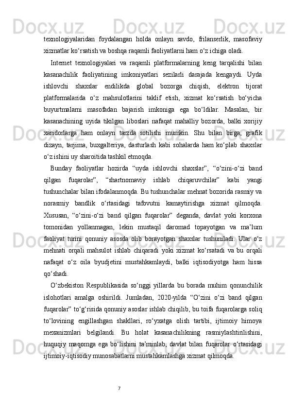 7texnologiyalaridan   foydalangan   holda   onlayn   savdo,   frilanserlik,   masofaviy
xizmatlar ko‘rsatish va boshqa raqamli faoliyatlarni ham o‘z ichiga oladi.
Internet   texnologiyalari   va   raqamli   platformalarning   keng   tarqalishi   bilan
kasanachilik   faoliyatining   imkoniyatlari   sezilarli   darajada   kengaydi.   Uyda
ishlovchi   shaxslar   endilikda   global   bozorga   chiqish,   elektron   tijorat
platformalarida   o‘z   mahsulotlarini   taklif   etish,   xizmat   ko‘rsatish   bo‘yicha
buyurtmalarni   masofadan   bajarish   imkoniga   ega   bo‘ldilar.   Masalan,   bir
kasanachining   uyida   tikilgan   liboslari   nafaqat   mahalliy   bozorda,   balki   xorijiy
xaridorlarga   ham   onlayn   tarzda   sotilishi   mumkin.   Shu   bilan   birga,   grafik
dizayn,   tarjima,   buxgalteriya,   dasturlash   kabi   sohalarda   ham   ko‘plab   shaxslar
o‘z ishini uy sharoitida tashkil etmoqda.
Bunday   faoliyatlar   hozirda   “uyda   ishlovchi   shaxslar”,   “o‘zini-o‘zi   band
qilgan   fuqarolar”,   “shartnomaviy   ishlab   chiqaruvchilar”   kabi   yangi
tushunchalar bilan ifodalanmoqda. Bu tushunchalar mehnat bozorida rasmiy va
norasmiy   bandlik   o‘rtasidagi   tafovutni   kamaytirishga   xizmat   qilmoqda.
Xususan,   “o‘zini-o‘zi   band   qilgan   fuqarolar”   deganda,   davlat   yoki   korxona
tomonidan   yollanmagan,   lekin   mustaqil   daromad   topayotgan   va   ma’lum
faoliyat   turini   qonuniy   asosda   olib   borayotgan   shaxslar   tushuniladi.   Ular   o‘z
mehnati   orqali   mahsulot   ishlab   chiqaradi   yoki   xizmat   ko‘rsatadi   va   bu   orqali
nafaqat   o‘z   oila   byudjetini   mustahkamlaydi,   balki   iqtisodiyotga   ham   hissa
qo‘shadi.
O‘zbekiston   Respublikasida   so‘nggi   yillarda   bu   borada   muhim   qonunchilik
islohotlari   amalga   oshirildi.   Jumladan,   2020-yilda   “O‘zini   o‘zi   band   qilgan
fuqarolar” to‘g‘risida qonuniy asoslar ishlab chiqilib, bu toifa fuqarolarga soliq
to‘lovining   engillashgan   shakllari,   ro‘yxatga   olish   tartibi,   ijtimoiy   himoya
mexanizmlari   belgilandi.   Bu   holat   kasanachilikning   rasmiylashtirilishini,
huquqiy   maqomga   ega   bo‘lishini   ta’minlab,   davlat   bilan   fuqarolar   o‘rtasidagi
ijtimoiy-iqtisodiy munosabatlarni mustahkamlashga xizmat qilmoqda. 
