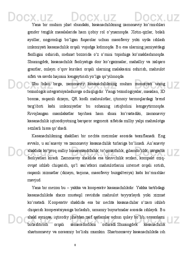 8Yana   bir   muhim   jihat   shundaki,   kasanachilikning   zamonaviy   ko‘rinishlari
gender   tenglik   masalalarida   ham   ijobiy   rol   o‘ynamoqda.   Xotin-qizlar,   bolali
ayollar,   nogironligi   bo‘lgan   fuqarolar   uchun   masofaviy   yoki   uyda   ishlash
imkoniyati kasanachilik orqali vujudga kelmoqda. Bu esa ularning jamiyatdagi
faolligini   oshirish,   mehnat   bozorida   o‘z   o‘rnini   topishiga   ko‘maklashmoqda.
Shuningdek,   kasanachilik   faoliyatiga   doir   ko‘rgazmalar,   mahalliy   va   xalqaro
grantlar,   onlayn   o‘quv   kurslari   orqali   ularning   malakasini   oshirish,   mahsulot
sifati va savdo hajmini kengaytirish yo‘lga qo‘yilmoqda.
Shu   bilan   birga,   zamonaviy   kasanachilikning   muhim   xususiyati   uning
texnologik integratsiyalashuvga ochiqligidir. Yangi texnologiyalar, masalan, 3D
bosma,   raqamli   dizayn,   QR   kodli   mahsulotlar,   ijtimoiy   tarmoqlardagi   brend
targ‘iboti   kabi   imkoniyatlar   bu   sohaning   istiqbolini   kengaytirmoqda.
Rivojlangan   mamlakatlar   tajribasi   ham   shuni   ko‘rsatadiki,   zamonaviy
kasanachilik iqtisodiyotning barqaror segmenti sifatida milliy yalpi mahsulotga
sezilarli hissa qo‘shadi.
Kasanachilikning   shakllari   bir   nechta   mezonlar   asosida   tasniflanadi.   Eng
avvalo,   u   an’anaviy   va   zamonaviy   kasanachilik   turlariga   bo‘linadi.   An’anaviy
shaklida ko‘proq milliy hunarmandchilik, to‘qimachilik, gilamdo‘zlik, zargarlik
faoliyatlari   kiradi.   Zamonaviy   shaklida   esa   tikuvchilik   sexlari,   kompakt   oziq-
ovqat   ishlab   chiqarish,   qo‘l   san’atkori   mahsulotlarini   internet   orqali   sotish,
raqamli   xizmatlar   (dizayn,   tarjima,   masofaviy   buxgalteriya)   kabi   ko‘rinishlar
mavjud.
Yana bir mezon bu – yakka va kooperativ kasanachilikdir. Yakka tartibdagi
kasanachilikda   shaxs   mustaqil   ravishda   mahsulot   tayyorlaydi   yoki   xizmat
ko‘rsatadi.   Kooperativ   shaklida   esa   bir   nechta   kasanachilar   o‘zaro   ishlab
chiqarish kooperatsiyasiga birlashib, umumiy buyurtmalar asosida ishlaydi. Bu
shakl   ayniqsa,  iqtisodiy  jihatdan zaif   qatlamlar   uchun  qulay bo‘lib, resurslarni
birlashtirish   orqali   samaradorlikni   oshiradi.Shuningdek   kasanachilik
shartnomaviy   va   norasmiy   bo‘lishi   mumkin.   Shartnomaviy   kasanachilikda   ish 