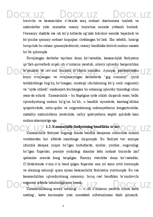 9beruvchi   va   kasanachilar   o‘rtasida   aniq   mehnat   shartnomasi   tuziladi   va
mahsulotlar   yoki   xizmatlar   rasmiy   buyurtma   asosida   yetkazib   beriladi.
Norasmiy  shaklda   esa  ish  ko‘p hollarda og‘zaki   kelishuv  asosida  bajariladi   va
ko‘pincha   qonuniy   mehnat   huquqlari   cheklangan   bo‘ladi.   Shu   sababli,   hozirgi
bosqichda bu sohani qonuniylashtirish, rasmiy bandlikka kiritish muhim masala
bo‘lib qolmoqda.
Rivojlangan   davlatlar   tajribasi   shuni   ko‘rsatadiki,   kasanachilik   faoliyatini
qo‘llab-quvvatlash orqali ish o‘rinlarini yaratish, oilaviy iqtisodiy barqarorlikni
ta’minlash   va   iste’mol   bozorini   to‘ldirish   mumkin.   Ayniqsa,   pandemiyadan
keyin   rivojlangan   va   rivojlanayotgan   davlatlarda   “gig   economy”   (yirik
tashkilotlarga   bog‘liq   bo‘lmagan,   mustaqil   ishchilarning   ko‘p   sonli   segmenti)
va “uyda ishlash” madaniyati kuchaygani bu sohaning iqtisodiy tizimdagi rolini
yana-da oshirdi.    Kasanachilik – bu faqatgina uyda ishlab chiqarish emas, balki
iqtisodiyotning   muhim   bo‘g‘ini   bo‘lib,   u   bandlik   siyosatida,   kambag‘allikni
qisqartirishda,   xotin-qizlar   va   nogironlarning   imkoniyatlarini   kengaytirishda,
mahalliy   mahsulotlarni   yaratishda,   milliy   qadriyatlarni   saqlab   qolishda   ham
muhim ahamiyatga ega.
1.2. Kasanachilik faoliyatining bandlikka ta’siri
Kasanachilik   faoliyati   bugungi   kunda   bandlik   darajasini   oshirishda   muhim
vositalardan   biri   sifatida   maydonga   chiqmoqda.   Bu   faoliyat   turi   ayniqsa
ishsizlik   darajasi   yuqori   bo‘lgan   hududlarda,   ayollar,   yoshlar,   nogironligi
bo‘lgan   fuqarolar,   pensiya   yoshidagi   shaxslar   kabi   mehnat   bozorida   zaif
qatlamlar   orasida   keng   tarqalgan.   Rasmiy   statistika   shuni   ko‘rsatadiki,
O‘zbekistonda   o‘zini-o‘zi  band  qilgan fuqarolar   soni   yil  sayin  ortib bormoqda
va   ularning   salmoqli   qismi   aynan   kasanachilik   faoliyatini   yuritmoqda.   Bu   esa
kasanachilikni   iqtisodiyotning   norasmiy,   biroq   real   bandlikni   ta’minlovchi
segmenti sifatida baholashga asos beradi.
Kasanachilikning   asosiy   ustunligi   —   u   ish   o‘rinlarini   yaratish   uchun   katta
mablag‘,   katta   korxonalar   yoki   murakkab   infratuzilmani   talab   qilmaydi. 