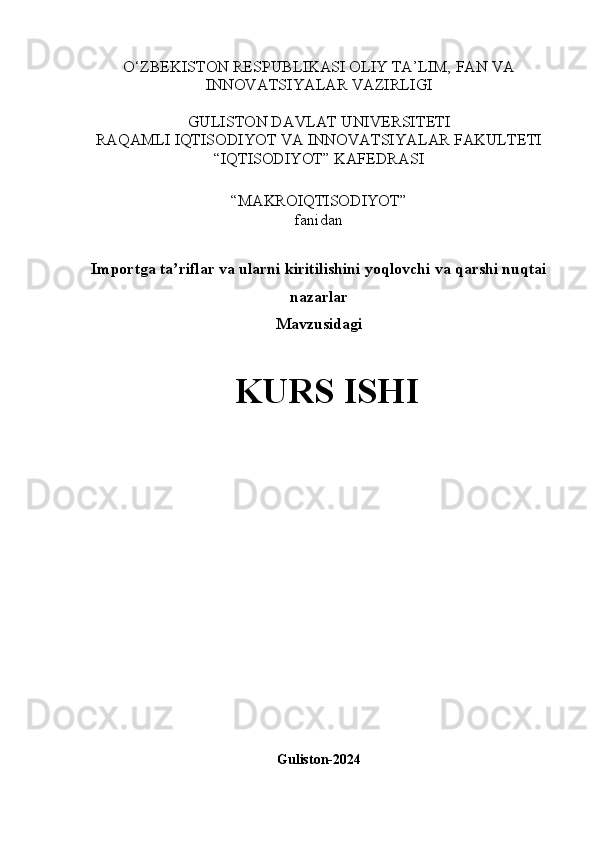 O‘ZBEKISTON RESPUBLIKASI OLIY TA’LIM, FAN VA
INNOVATSIYALAR VAZIRLIGI
GULISTON DAVLAT UNIVERSITETI
RAQAMLI IQTISODIYOT VA INNOVATSIYALAR FAKULTETI
“IQTISODIYOT” KAFEDRASI
“MAKROIQTISODIYOT” 
fanidan
Importga ta riflar va ularni kiritilishini yoqlovchi va qarshi nuqtaiʼ
nazarlar
Mavzusidagi
KURS ISHI
                                        
Guliston-2024 