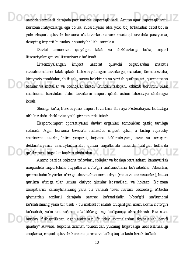 narxidan sezilarli darajada past narxda import qilinadi. Ammo agar import qiluvchi
korxona imtiyozlarga ega bo'lsa, subsidiyalar  olsa yoki boj to'lashdan ozod bo'lsa
yoki   eksport   qiluvchi   korxona   o'z   tovarlari   narxini   mustaqil   ravishda   pasaytirsa,
demping importi butunlay qonuniy bo'lishi mumkin.
Davlat   tomonidan   qo'yilgan   talab   va   cheklovlarga   ko'ra,   import
litsenziyalangan va litsenziyasiz bo'linadi.
Litsenziyalangan   import   nazorat   qiluvchi   organlardan   maxsus
ruxsatnomalarni  talab qiladi. Litsenziyalangan tovarlarga, masalan,  farmatsevtika,
kimyoviy moddalar, shifrlash, nusxa ko'chirish va yozish qurilmalari, qimmatbaho
toshlar   va   metallar   va   boshqalar   kiradi.   Bundan   tashqari,   etkazib   beruvchi   bilan
shartnoma   tuzishdan   oldin   tovarlarni   import   qilish   uchun   litsenziya   olishingiz
kerak.
Shunga ko'ra, litsenziyasiz import tovarlarni Rossiya Federatsiyasi hududiga
olib kirishda cheklovlar yo'qligini nazarda tutadi.
Eksport-import   operatsiyalari   davlat   organlari   tomonidan   qattiq   tartibga
solinadi.   Agar   korxona   bevosita   mahsulot   import   qilsa,   u   tashqi   iqtisodiy
shartnoma   tuzishi,   bitim   pasporti,   bojxona   deklaratsiyasi,   tovar   va   transport
deklaratsiyasini   rasmiylashtirishi,   qonun   hujjatlarida   nazarda   tutilgan   hollarda
qo‘shimcha hujjatlar taqdim etishi shart.
Ammo ba'zida bojxona to'lovlari, soliqlar va boshqa xarajatlarni kamaytirish
maqsadida   importchilar   hujjatlarda   noto'g'ri   ma'lumotlarni   ko'rsatadilar.   Masalan,
qimmatbaho kiyimlar o'rniga tikuv uchun xom ashyo (mato va aksessuarlar), butun
qurilma   o'rniga   ular   uchun   ehtiyot   qismlar   ko'rsatiladi   va   hokazo.   Bojxona
xarajatlarini   kamaytirishning   yana   bir   varianti   tovar   narxini   bozordagi   o'rtacha
qiymatdan   sezilarli   darajada   pastroq   ko'rsatishdir.   Noto'g'ri   ma'lumotni
ko'rsatishning yana bir usuli - bu mahsulot ishlab chiqarilgan mamlakatni noto'g'ri
ko'rsatish,   ya'ni   uni   ko'proq   afzalliklarga   ega   bo'lganiga   almashtirish.   Biz   sizni
bunday   firibgarlikdan   ogohlantiramiz.   Bunday   sxemalardan   foydalanish   xavfi
qanday?   Avvalo,   bojxona   xizmati   tomonidan   yukning   hujjatlarga   mos   kelmasligi
aniqlansa, import qiluvchi korxona jarima va to‘liq boj to‘lashi kerak bo‘ladi.
10