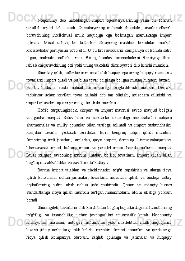 Noqonuniy   deb   hisoblangan   import   operatsiyalarining   yana   bir   formati
parallel   import   deb   ataladi.   Operatsiyaning   mohiyati   shundaki,   tovarlar   etkazib
beruvchining   intellektual   mulk   huquqiga   ega   bo'lmagan   mamlakatga   import
qilinadi.   Misol   uchun,   bir   tadbirkor   Xitoyning   mashhur   brendidan   markali
krossovkalar partiyasini sotib oldi. U bu krossovkalarni kompaniya do'konida sotib
olgan,   mahsulot   qalbaki   emas.   Biroq,   bunday   krossovkalarni   Rossiyaga   faqat
ishlab chiqaruvchining o'zi yoki uning vakolatli distribyutori olib kirishi mumkin.
Shunday qilib, tadbirkorimiz  mualliflik huquqi  egasining haqiqiy ruxsatisiz
tovarlarni import qiladi va bu bilan tovar belgisiga bo'lgan mutlaq huquqni buzadi.
Va   bu   hodisani   soxta   mahsulotlar   importiga   tenglashtirish   mumkin.   Demak,
tadbirkor   uchun   xavflar:   tovar   qalbaki   deb   tan   olinishi,   musodara   qilinishi   va
import qiluvchining o'zi jarimaga tortilishi mumkin.
Ko'rib   turganingizdek,   eksport   va   import   mavzusi   savdo   mavjud   bo'lgan
vaqtgacha   mavjud.   Sotuvchilar   va   xaridorlar   o'rtasidagi   munosabatlar   xalqaro
shartnomalar   va   milliy   qonunlar   bilan   tartibga   solinadi   va   import   tushunchasini
xorijdan   tovarlar   yetkazib   berishdan   ko'ra   kengroq   talqin   qilish   mumkin.
Importning   turli   jihatlari,   jumladan,   qayta   import,   demping,   litsenziyalangan   va
litsenziyasiz   import,   kulrang   import   va   parallel   import   haqida   ma'lumot   mavjud.
Bular   xalqaro   savdoning   muhim   jihatlari   bo‘lib,   tovarlarni   import   qilish   bilan
bog‘liq murakkabliklar va xavflarni ta’kidlaydi.
Barcha   import   talablari   va   cheklovlarini   to'g'ri   topshirish   va   ularga   rioya
qilish   korxonalar   uchun   jarimalar,   tovarlarni   musodara   qilish   va   boshqa   salbiy
oqibatlarning   oldini   olish   uchun   juda   muhimdir.   Qonun   va   axloqiy   biznes
standartlariga   rioya   qilish   mumkin   bo'lgan   muammolarni   oldini   olishga   yordam
beradi.
Shuningdek, tovarlarni olib kirish bilan bog'liq hujjatlardagi ma'lumotlarning
to'g'riligi   va   ishonchliligi   uchun   javobgarlikni   unutmaslik   kerak.   Noqonuniy
amaliyotlar,   masalan,   noto'g'ri   ma'lumotlar   yoki   intellektual   mulk   huquqlarini
buzish   jiddiy   oqibatlarga   olib   kelishi   mumkin.   Import   qonunlari   va   qoidalariga
rioya   qilish   kompaniya   obro'sini   saqlab   qolishga   va   jarimalar   va   huquqiy
11