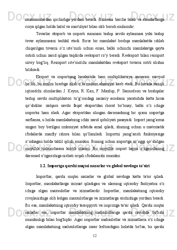 muammolardan   qochishga   yordam   beradi.   Biznesni   barcha   talab   va   standartlarga
rioya qilgan holda halol va mas'uliyat bilan olib borish muhimdir.
Tovarlar   eksporti   va   importi   summasi   tashqi   savdo   aylanmasi   yoki   tashqi
tovar   aylanmasini   tashkil   etadi.   Biror   bir   mamlakat   boshqa   mamlakatda   ishlab
chiqarilgan   tovarni   o‘z   iste’moli   uchun   emas,   balki   uchinchi   mamlakatga   qayta
sotish uchun xarid qilgan taqdirda reeksport ro‘y beradi. Reeksport bilan reimport
uzviy   bog‘liq.   Reimport   iste’molchi   mamlakatdan   reeksport   tovarni   sotib   olishni
bildiradi. 
Eksport   va   importning   harakatida   ham   multiplikatsiya   samarasi   mavjud
bo‘lib, bu omilni hisobga olish o‘ta muhim ahamiyat kasb etadi. Bu borada taniqli
iqtisodchi   olimlardan   J.   Keyns,   R.   Kan,   F.   Maxlup,   P.   Samuelson   va   boshqalar
tashqi   savdo   multiplikatori   to‘g‘risidagi   nazariy   asoslami   yaratishda   katta   hissa
qo‘shdilar.   xalqaro   savdo   faqat   eksportdan   iborat   bo‘lmay,   balki   o‘z   ichiga
importni   ham   oladi.   Agar   eksportdan   olingan   daromadning   bir   qismi   importga
sarflansa, u holda mamlakatning ichki xarid qobiliyati pasayadi. Import jamg‘arma
singari   boy   berilgan   imkoniyat   sifatida   amal   qiladi,   shuning   uchun   u   matematik
ifodalarda   manfiy   ishora   bilan   qo‘llaniladi.   Importni   jamg‘arish   funksiyasiga
o‘xshagan holda tahlil qilish mumkin. Buning uchun importga so‘nggi qo‘shilgan
moyillik   tushunchasini   kiritib   olamiz.   Bu   moyillik   import   hajmi   o‘zgarishining
daromad o‘zgarishiga nisbati orqali ifodalanishi mumkin. 
1.2. Importga qarshi nuqtai nazarlar va global savdoga ta’siri
Importlar,   qarshi   nuqtai   nazarlar   va   global   savdoga   katta   ta'sir   qiladi.
Importlar,   mamlakatlarga   xizmat   qiladigan   va   ularning   iqtisodiy   faoliyatini   o'z
ichiga   olgan   maxsulotlar   va   xizmatlardir.   Importlar,   mamlakatning   iqtisodiy
rivojlanishiga olib kelgan maxsulotlarga va xizmatlarga erishishiga yordam beradi.
Bu esa, mamlakatning iqtisodiy taraqqiyoti va inqirozga ta'sir qiladi. Qarshi nuqtai
nazarlar   esa,   importlar   mamlakatning   mahsulotlariga   qarshi   ravishda   bo'lishi
mumkinligi  bilan bog'liqdir. Agar  importlar mahsulotlar  va xizmatlarni  o'z ichiga
olgan   mamlakatning   mahsulotlariga   zarar   keltiradigan   holatda   bo'lsa,   bu   qarshi
12 