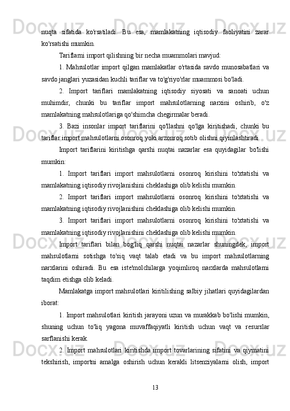 nuqta   sifatida   ko'rsatiladi.   Bu   esa,   mamlakatning   iqtisodiy   faoliyatini   zarar
ko'rsatishi mumkin.
Tariflarni import qilishning bir necha muammolari mavjud:
1. Mahsulotlar  import  qilgan  mamlakatlar  o'rtasida  savdo  munosabatlari  va
savdo janglari yuzasidan kuchli tariflar va to'g'riyo'rlar muammosi bo'ladi.
2.   Import   tariflari   mamlakatning   iqtisodiy   siyosati   va   sanoati   uchun
muhimdir,   chunki   bu   tariflar   import   mahsulotlarning   narxini   oshirib,   o'z
mamlakatning mahsulotlariga qo'shimcha chegirmalar beradi.
3.   Bazi   insonlar   import   tariflarini   qo'llashni   qo'lga   kiritishadi,   chunki   bu
tariflar import mahsulotlarni osonroq yoki arzonroq sotib olishni qiyinlashtiradi.
Import   tariflarini   kiritishga   qarshi   nuqtai   nazarlar   esa   quyidagilar   bo'lishi
mumkin:
1.   Import   tariflari   import   mahsulotlarni   osonroq   kirishini   to'xtatishi   va
mamlakatning iqtisodiy rivojlanishini cheklashiga olib kelishi mumkin.
2.   Import   tariflari   import   mahsulotlarni   osonroq   kirishini   to'xtatishi   va
mamlakatning iqtisodiy rivojlanishini cheklashiga olib kelishi mumkin.
3.   Import   tariflari   import   mahsulotlarni   osonroq   kirishini   to'xtatishi   va
mamlakatning iqtisodiy rivojlanishini cheklashiga olib kelishi mumkin.
Import   tariflari   bilan   bog'liq   qarshi   nuqtai   nazarlar   shuningdek,   import
mahsulotlarni   sotishga   to'siq   vaqt   talab   etadi   va   bu   import   mahsulotlarning
narxlarini   oshiradi.   Bu   esa   iste'molchilarga   yoqimliroq   narxlarda   mahsulotlarni
taqdim etishga olib keladi.
Mamlakatga import mahsulotlari kiritilishing salbiy jihatlari quyidagilardan
iborat:
1. Import mahsulotlari kiritish jarayoni uzun va murakkab bo'lishi mumkin,
shuning   uchun   to'liq   yagona   muvaffaqiyatli   kiritish   uchun   vaqt   va   resurslar
sarflanishi kerak.
2.   Import   mahsulotlari   kiritishda   import   tovarlarining   sifatini   va   qiymatini
tekshirish,   importni   amalga   oshirish   uchun   kerakli   litsenziyalarni   olish,   import
13 