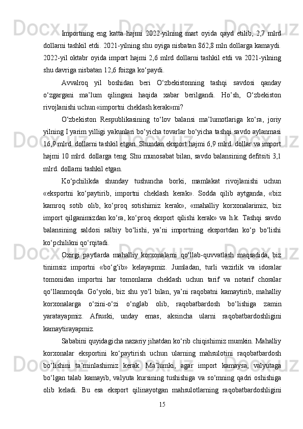 Importning   eng   katta   hajmi   2022-yilning   mart   oyida   qayd   etilib,   2,7   mlrd
dollarni tashkil etdi. 2021-yilning shu oyiga nisbatan 862,8 mln dollarga kamaydi.
2022-yil  oktabr oyida import  hajmi  2,6 mlrd dollarni  tashkil  etdi va 2021-yilning
shu davriga nisbatan 12,6 foizga ko‘paydi.
Avvalroq   yil   boshidan   beri   O‘zbekistonning   tashqi   savdosi   qanday
o‘zgargani   ma’lum   qilingani   haqida   xabar   berilgandi.   Ho’sh,   O‘zbekiston
rivojlanishi uchun «importni cheklash kerak»mi?
O‘zbekiston   Respublikasining   to‘lov   balansi   ma’lumotlariga   ko‘ra,   joriy
yilning I yarim yilligi yakunlari bo‘yicha tovarlar bo‘yicha tashqi savdo aylanmasi
16,9 mlrd. dollarni tashkil etgan. Shundan eksport hajmi 6,9 mlrd. dollar va import
hajmi 10 mlrd. dollarga teng. Shu munosabat bilan, savdo balansining defitsiti 3,1
mlrd. dollarni tashkil etgan.
Ko‘pchilikda   shunday   tushuncha   borki,   mamlakat   rivojlanishi   uchun
«eksportni   ko‘paytirib,   importni   cheklash   kerak».   Sodda   qilib   aytganda,   «biz
kamroq   sotib   olib,   ko‘proq   sotishimiz   kerak»,   «mahalliy   korxonalarimiz,   biz
import   qilganimizdan   ko‘ra,   ko‘proq   eksport   qilishi   kerak»   va   h.k.   Tashqi   savdo
balansining   saldosi   salbiy   bo‘lishi,   ya’ni   importning   eksportdan   ko‘p   bo‘lishi
ko‘pchilikni qo‘rqitadi.
Oxirgi   paytlarda   mahalliy   korxonalarni   qo‘llab-quvvatlash   maqsadida,   biz
tinimsiz   importni   «bo‘g‘ib»   kelayapmiz.   Jumladan,   turli   vazirlik   va   idoralar
tomonidan   importni   har   tomonlama   cheklash   uchun   tarif   va   notarif   choralar
qo‘llanmoqda.   Go‘yoki,   biz   shu   yo‘l   bilan,   ya’ni   raqobatni   kamaytirib,   mahalliy
korxonalarga   o‘zini-o‘zi   o‘nglab   olib,   raqobatbardosh   bo‘lishiga   zamin
yaratayapmiz.   Afsuski,   unday   emas,   aksincha   ularni   raqobatbardoshligini
kamaytirayapmiz.
Sababini quyidagicha nazariy jihatdan ko‘rib chiqishimiz mumkin. Mahalliy
korxonalar   eksportini   ko‘paytirish   uchun   ularning   mahsulotini   raqobatbardosh
bo‘lishini   ta’minlashimiz   kerak.   Ma’lumki,   agar   import   kamaysa,   valyutaga
bo‘lgan   talab   kamayib,   valyuta   kursining   tushishiga   va   so‘mning   qadri   oshishiga
olib   keladi.   Bu   esa   eksport   qilinayotgan   mahsulotlarning   raqobatbardoshligini
15 