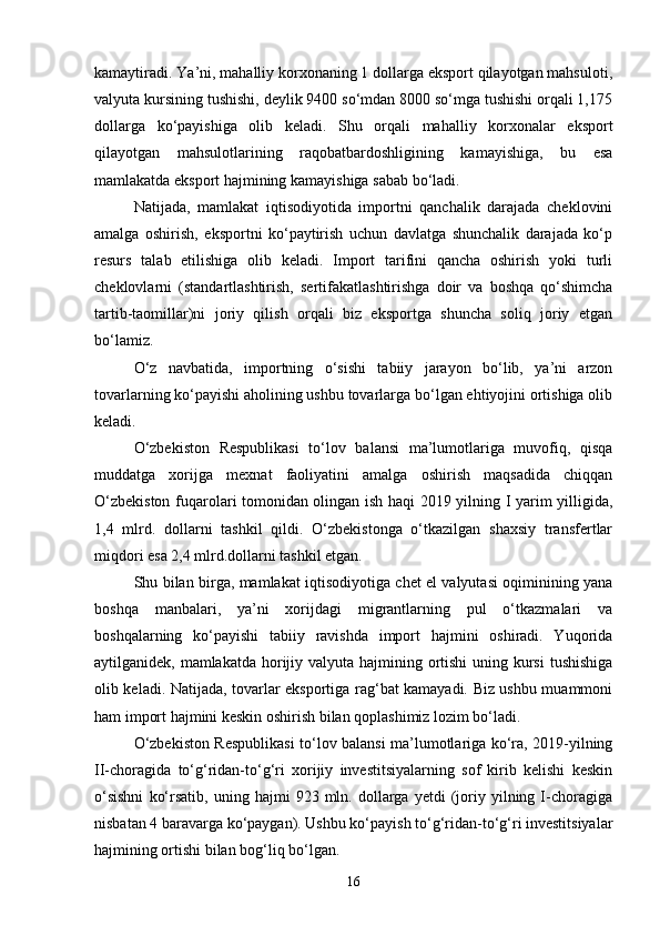 kamaytiradi. Ya’ni, mahalliy korxonaning 1 dollarga eksport qilayotgan mahsuloti,
valyuta kursining tushishi, deylik 9400 so‘mdan 8000 so‘mga tushishi orqali 1,175
dollarga   ko‘payishiga   olib   keladi.   Shu   orqali   mahalliy   korxonalar   eksport
qilayotgan   mahsulotlarining   raqobatbardoshligining   kamayishiga,   bu   esa
mamlakatda eksport hajmining kamayishiga sabab bo‘ladi.
Natijada,   mamlakat   iqtisodiyotida   importni   qanchalik   darajada   cheklovini
amalga   oshirish,   eksportni   ko‘paytirish   uchun   davlatga   shunchalik   darajada   ko‘p
resurs   talab   etilishiga   olib   keladi.   Import   tarifini   qancha   oshirish   yoki   turli
cheklovlarni   (standartlashtirish,   sertifakatlashtirishga   doir   va   boshqa   qo‘shimcha
tartib-taomillar)ni   joriy   qilish   orqali   biz   eksportga   shuncha   soliq   joriy   etgan
bo‘lamiz.
O‘z   navbatida,   importning   o‘sishi   tabiiy   jarayon   bo‘lib,   ya’ni   arzon
tovarlarning ko‘payishi aholining ushbu tovarlarga bo‘lgan ehtiyojini ortishiga olib
keladi.
O‘zbekiston   Respublikasi   to‘lov   balansi   ma’lumotlariga   muvofiq,   qisqa
muddatga   xorijga   mexnat   faoliyatini   amalga   oshirish   maqsadida   chiqqan
O‘zbekiston fuqarolari tomonidan olingan ish haqi 2019 yilning I yarim yilligida,
1,4   mlrd.   dollarni   tashkil   qildi.   O‘zbekistonga   o‘tkazilgan   shaxsiy   transfertlar
miqdori esa 2,4 mlrd.dollarni tashkil etgan.
Shu bilan birga, mamlakat iqtisodiyotiga chet el valyutasi oqiminining yana
boshqa   manbalari,   ya’ni   xorijdagi   migrantlarning   pul   o‘tkazmalari   va
boshqalarning   ko‘payishi   tabiiy   ravishda   import   hajmini   oshiradi.   Yuqorida
aytilganidek, mamlakatda horijiy valyuta hajmining ortishi uning kursi  tushishiga
olib keladi. Natijada, tovarlar eksportiga rag‘bat kamayadi. Biz ushbu muammoni
ham import hajmini keskin oshirish bilan qoplashimiz lozim bo‘ladi.
O‘zbekiston Respublikasi to‘lov balansi ma’lumotlariga ko‘ra, 2019-yilning
II-choragida   to‘g‘ridan-to‘g‘ri   xorijiy   investitsiyalarning   sof   kirib   kelishi   keskin
o‘sishni   ko‘rsatib,   uning  hajmi   923  mln.   dollarga   yetdi   (joriy   yilning  I-choragiga
nisbatan 4 baravarga ko‘paygan). Ushbu ko‘payish to‘g‘ridan-to‘g‘ri investitsiyalar
hajmining ortishi bilan bog‘liq bo‘lgan.
16 