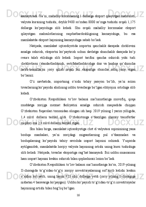 kamaytiradi. Ya’ni, mahalliy korxonaning 1 dollarga eksport qilayotgan mahsuloti,
valyuta kursining tushishi, deylik 9400 so‘mdan 8000 so‘mga tushishi orqali 1,175
dollarga   ko‘payishiga   olib   keladi.   Shu   orqali   mahalliy   korxonalar   eksport
qilayotgan   mahsulotlarining   raqobatbardoshligining   kamayishiga,   bu   esa
mamlakatda eksport hajmining kamayishiga sabab bo‘ladi.
Natijada,   mamlakat   iqtisodiyotida   importni   qanchalik   darajada   cheklovini
amalga   oshirish,   eksportni   ko‘paytirish   uchun   davlatga   shunchalik   darajada   ko‘p
resurs   talab   etilishiga   olib   keladi.   Import   tarifini   qancha   oshirish   yoki   turli
cheklovlarni   (standartlashtirish,   sertifakatlashtirishga   doir   va   boshqa   qo‘shimcha
tartib-taomillar)ni   joriy   qilish   orqali   biz   eksportga   shuncha   soliq   joriy   etgan
bo‘lamiz.
O‘z   navbatida,   importning   o‘sishi   tabiiy   jarayon   bo‘lib,   ya’ni   arzon
tovarlarning ko‘payishi aholining ushbu tovarlarga bo‘lgan ehtiyojini ortishiga olib
keladi.
O‘zbekiston   Respublikasi   to‘lov   balansi   ma’lumotlariga   muvofiq,   qisqa
muddatga   xorijga   mexnat   faoliyatini   amalga   oshirish   maqsadida   chiqqan
O‘zbekiston fuqarolari tomonidan olingan ish haqi 2019 yilning I yarim yilligida,
1,4   mlrd.   dollarni   tashkil   qildi.   O‘zbekistonga   o‘tkazilgan   shaxsiy   transfertlar
miqdori esa 2,4 mlrd.dollarni tashkil etgan.
Shu bilan birga, mamlakat iqtisodiyotiga chet el valyutasi oqiminining yana
boshqa   manbalari,   ya’ni   xorijdagi   migrantlarning   pul   o‘tkazmalari   va
boshqalarning   ko‘payishi   tabiiy   ravishda   import   hajmini   oshiradi.   Yuqorida
aytilganidek, mamlakatda horijiy valyuta hajmining ortishi uning kursi  tushishiga
olib keladi. Natijada, tovarlar eksportiga rag‘bat kamayadi. Biz ushbu muammoni
ham import hajmini keskin oshirish bilan qoplashimiz lozim bo‘ladi.
O‘zbekiston Respublikasi to‘lov balansi ma’lumotlariga ko‘ra, 2019-yilning
II-choragida   to‘g‘ridan-to‘g‘ri   xorijiy   investitsiyalarning   sof   kirib   kelishi   keskin
o‘sishni   ko‘rsatib,   uning  hajmi   923  mln.   dollarga   yetdi   (joriy   yilning  I-choragiga
nisbatan 4 baravarga ko‘paygan). Ushbu ko‘payish to‘g‘ridan-to‘g‘ri investitsiyalar
hajmining ortishi bilan bog‘liq bo‘lgan.
16